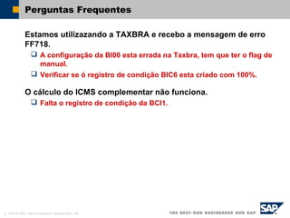 © SAP AG 2002, Title of Presentation, Speaker Name / 64
Perguntas Frequentes
Estamos utilizazando a TAXBRA e recebo a mensagem de erro
FF718.
 A configuração da BI00 esta errada na Taxbra, tem que ter o flag de
manual.
 Verificar se ó registro de condição BIC6 esta criado com 100%.
O cálculo do ICMS complementar não funciona.
 Falta o registro de condição da BCI1.
 