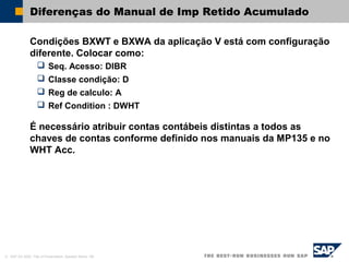 © SAP AG 2002, Title of Presentation, Speaker Name / 66
Diferenças do Manual de Imp Retido Acumulado
Condições BXWT e BXWA da aplicação V está com configuração
diferente. Colocar como:
 Seq. Acesso: DIBR
 Classe condição: D
 Reg de calculo: A
 Ref Condition : DWHT
É necessário atribuir contas contábeis distintas a todos as
chaves de contas conforme definido nos manuais da MP135 e no
WHT Acc.
 