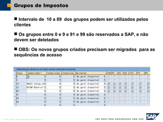 © SAP AG 2002, Title of Presentation, Speaker Name / 8
Grupos de Impostos
 Intervalo de 10 a 89 dos grupos podem ser utilizados pelos
clientes
 Os grupos entre 0 e 9 e 91 e 99 são reservados a SAP, e não
devem ser deletados
 OBS: Os novos grupos criados precisam ser migrados para as
sequências de acesso
 