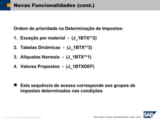 © SAP AG 2002, Title of Presentation, Speaker Name / 9
Novas Funcionalidades (cont.)
Ordem de prioridade na Determinação de Impostos:
1. Exceção por material - (J_1BTX**2)
2. Tabelas Dinâmicas - (J_1BTX**3)
3. Alíquotas Normais - (J_1BTX**1)
4. Valores Propostos - (J_1BTXDEF)
 Esta sequência de acesso corresponde aos grupos de
impostos determinados nas condições
 