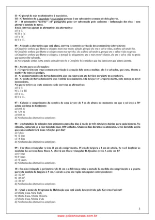 II – O plural de mar no diminutivo é marzinhos.
III – O feminino de o sacerdote é a sacerdote porque é um substantivo comum de dois gêneros.
IV – O substantivo “nefrite” (11º parágrafo) pode ser substituído pelo sinônimo – inflamação dos rins – sem
alterar o sentido do texto.
Estão corretas apenas as afirmativas da alternativa:
a) I e II.
b) III e IV.
c) I e IV.
d) II e III.

05 - Assinale a alternativa que está clara, correta e coerente a redação dos comentário sobre o texto:
a) Gregório sonhou que Berta se afogava num mar muito ajitado, porque ele era o salva-vidas, acabou salvando-lhe.
b) Gregório sonhou que Berta se afogava num mar revolto, ele acabou salvando-a, porque era o salva-vidas na praia.
c) Gregório sonhou que Berta se afogava, o porquê do afogamento era o mar em revoluteio, ele era o salva vida na praia
que acabou lhe salvando.
d) No segundo sonho Berta estava com dor nos ris e Gregório foi o médico que lhe curou por que estava doente.

06 - Atente para as afirmações:
I – Gregório têm um traço comum em relação à atuação dele com a mulher, ele é o salvador, que cura, liberta a
mulher de todos os perigos.
II – O comportamento de Berta demonstra que ela espera um ato heróico por parte do cavalheiro.
III – O sonho de Berta demonstra que é infeliz no casamento. Ela deseja ver Gregório morto, pelo menos no nível
inconsciente.
No que se refere ao texto somente estão corretas as afirmativas:
a) I e II.
b) I, II e III.
c) I e III.
d) II e III.

07 - Calcule o comprimento da sombra de uma árvore de 5 m de altura no momento em que o sol está a 30º
acima da linha do horizonte:
a) 6,60 m
b) 7,56 m
c) 8,66 m
d) Nenhuma das alternativas anteriores

08 - Um batalhão de soldados tem alimentos para dez dias à razão de três refeições diárias para cada homem. No
entanto, juntaram-se a esse batalhão mais 400 soldados. Quantos dias durarão os alimentos, se foi decidido agora
que cada soldado fará duas refeições por dia?
a) 5 dias
b) 12 dias
c) 18 dias
d) Nenhuma das alternativas anteriores

09 - Um bloco retangular A tem 20 cm de comprimento, 15 cm de largura e 8 cm de altura. Se você duplicar as
medidas das arestas desse bloco A, obterá um bloco retangular B. Quantas vezes A cabe em B?
a) 6 vezes
b) 8 vezes
c) 10 vezes
d) Nenhuma das alternativas anteriores

10 - Em um retângulo o perímetro é de 44 cm e a diferença entre a metade da medida do comprimento e a quarta
parte da medida da largura é 5 cm. Calcule a área da região retangular correspondente:
a) 112 m²
b) 118 m²
c) 120 m²
d) Nenhuma das alternativas anteriores

11 - Qual o nome do Programa de Habitação que está sendo desenvolvido pelo Governo Federal?
a) Minha Casa, Meu Tudo
b) Minha Casa, Minha História
c) Minha Casa, Minha Vida
d) Nenhuma das alternativas anteriores

                                                                                                                    3

                                        w ww.pciconcursos.com.br
 