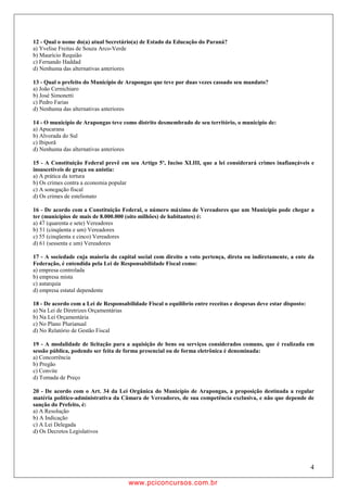 12 - Qual o nome do(a) atual Secretário(a) de Estado da Educação do Paraná?
a) Yvelise Freitas de Souza Arco-Verde
b) Maurício Requião
c) Fernando Haddad
d) Nenhuma das alternativas anteriores

13 - Qual o prefeito do Município de Arapongas que teve por duas vezes cassado seu mandato?
a) João Cernichiaro
b) José Simonetti
c) Pedro Farias
d) Nenhuma das alternativas anteriores

14 - O município de Arapongas teve como distrito desmembrado de seu território, o município de:
a) Apucarana
b) Alvorada do Sul
c) Ibiporã
d) Nenhuma das alternativas anteriores

15 - A Constituição Federal prevê em seu Artigo 5º, Inciso XLIII, que a lei considerará crimes inafiançáveis e
insuscetíveis de graça ou anistia:
a) A prática da tortura
b) Os crimes contra a economia popular
c) A sonegação fiscal
d) Os crimes de estelionato

16 - De acordo com a Constituição Federal, o número máximo de Vereadores que um Município pode chegar a
ter (municípios de mais de 8.000.000 (oito milhões) de habitantes) é:
a) 47 (quarenta e sete) Vereadores
b) 51 (cinqüenta e um) Vereadores
c) 55 (cinqüenta e cinco) Vereadores
d) 61 (sessenta e um) Vereadores

17 - A sociedade cuja maioria do capital social com direito a voto pertença, direta ou indiretamente, a ente da
Federação, é entendida pela Lei de Responsabilidade Fiscal como:
a) empresa controlada
b) empresa mista
c) autarquia
d) empresa estatal dependente

18 - De acordo com a Lei de Responsabilidade Fiscal o equilíbrio entre receitas e despesas deve estar disposto:
a) Na Lei de Diretrizes Orçamentárias
b) Na Lei Orçamentária
c) No Plano Plurianual
d) No Relatório de Gestão Fiscal

19 - A modalidade de licitação para a aquisição de bens ou serviços considerados comuns, que é realizada em
sessão pública, podendo ser feita de forma presencial ou de forma eletrônica é denominada:
a) Concorrência
b) Pregão
c) Convite
d) Tomada de Preço

20 - De acordo com o Art. 34 da Lei Orgânica do Município de Arapongas, a proposição destinada a regular
matéria político-administrativa da Câmara de Vereadores, de sua competência exclusiva, e não que depende de
sanção do Prefeito, é:
a) A Resolução
b) A Indicação
c) A Lei Delegada
d) Os Decretos Legislativos




                                                                                                                  4

                                      w ww.pciconcursos.com.br
 