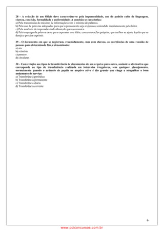 28 - A redação de um Ofício deve caracterizar-se pela impessoalidade, uso do padrão culto de linguagem,
clareza, concisão, formalidade e uniformidade. A concisão se caracteriza:
a) Pela transmissão do máximo de informações com o mínimo de palavras.
b) Pelo uso de palavras adequadas para que o pensamento seja expresso e entendido imediatamente pelo leitor.
c) Pela ausência de impressões individuais de quem comunica.
d) Pelo emprego da palavra exata para expressar uma idéia, com conotações próprias, que melhor se ajuste àquilo que se
deseja e precisa exprimir.

29 - O documento em que se registram, resumidamente, mas com clareza, as ocorrências de uma reunião de
pessoas para determinado fim, é denominado:
a) ata
b) relatório
c) parecer
d) circulares

30 - Com relação aos tipos de transferência de documentos de um arquivo para outro, assinale a alternativa que
corresponde ao tipo de transferência realizada em intervalos irregulares, sem qualquer planejamento,
normalmente quando o acúmulo de papéis no arquivo ativo é tão grande que chega a atrapalhar o bom
andamento do serviço:
a) Transferência periódica
b) Transferência permanente
c) Transferência diária
d) Transferência corrente




                                                                                                                    6

                                        w ww.pciconcursos.com.br
 