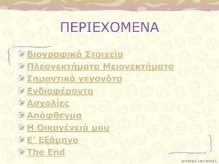 ΠΔΡΙΔΥΟΜΔΝΑ
Βιογπαθικά ΢ηοισεία
Πλεονεκηήμαηα Μειονεκηήμαηα
΢ημανηικά γεγονόηα
Δνδιαθέπονηα
Αζσολίερ
Απόθθεγμα
Η Οικογένειά μος
Δ’ Δξάμηνο
Σhe End
                              ΢ΠΤΡΟΒΑ ΑΙΚΑΣΕΡΙΝΑ
 