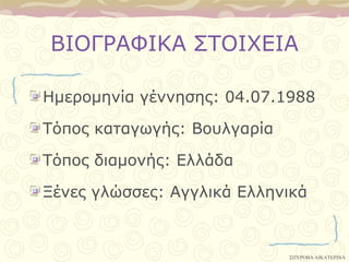 ΒΙΟΓΡΑΦΙΚΑ ΢ΣΟΙΥΔΙΑ

Ημεπομηνία γέννηζηρ: 04.07.1988

Σόπορ καηαγωγήρ: Βοςλγαπία

Σόπορ διαμονήρ: Δλλάδα

Ξένερ γλώζζερ: Αγγλικά Δλληνικά


                             ΢ΠΤΡΟΒΑ ΑΙΚΑΣΕΡΙΝΑ
 