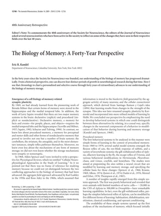 40th Anniversary Retrospective
Editor’s Note: To commemorate the 40th anniversary of the Society for Neuroscience, the editors of the Journal of Neuroscience
asked several neuroscientists who have been active in the society to reflect on some of the changes they have seen in their respective
fields over the last 40 years.
The Biology of Memory: A Forty-Year Perspective
Eric R. Kandel
Department of Neuroscience, Columbia University, New York, New York 10032
In the forty years since the Society for Neuroscience was founded, our understanding of the biology of memory has progressed dramat-
ically. From a historical perspective, one can discern four distinct periods of growth in neurobiological research during that time. Here I
use that chronology to chart a personalized and selective course through forty years of extraordinary advances in our understanding of
the biology of memory storage.
Emergence of a cell biology of memory-related
synaptic plasticity
By 1969, we had already learned from the pioneering work of
Brenda Milner that certain forms of memory were stored in the
hippocampus and the medial temporal lobe. In addition, the
work of Larry Squire revealed that there are two major memory
systems in the brain: declarative (explicit) and procedural (im-
plicit or nondeclarative). Declarative memory, a memory for
facts and events—for people, places, and objects—requires the
medial temporal lobe and the hippocampus (Scoville and Milner,
1957; Squire, 1992; Schacter and Tulving, 1994). In contrast, we
knew less about procedural memory, a memory for perceptual
and motor skills and other forms of nondeclarative memory that
proved to involve not one but a number of brain systems: the
cerebellum, the striatum, the amygdala, and in the most elemen-
tary instances, simple reflex pathways themselves. Moreover, we
knew even less about the mechanisms of any form of memory
storage; we did not even know whether the storage mechanisms
were synaptic or nonsynaptic.
In 1968, Alden Spencer and I were invited to write a perspec-
tive for Physiological Reviews, which we entitled “Cellular Neuro-
physiological Approaches in the Study of Learning.” In it we
pointed out that there was no frame of reference for studying
memory because we could not yet distinguish between the two
conflicting approaches to the biology of memory that had been
advanced: the aggregate field approach advocated by Karl Lashley
in the 1950s and Ross Adey in the 1960s, which assumed that
information is stored in the bioelectric field generated by the ag-
gregate activity of many neurons; and the cellular connectionist
approach, which derived from Santiago Ramon y Cajal’s idea
(1894) that learning results from changes in the strength of the
synapse. This idea was later renamed synaptic plasticity by Kor-
norski and incorporated into more refined models of learning by
Hebb. We concluded our perspective by emphasizing the need
to develop behavioral systems in which one could distinguish
between these alternatives by relating, in a causal way, specific
changes in the neuronal components of a behavior to modifi-
cation of that behavior during learning and memory storage
(Kandel and Spencer, 1968).
Procedural memory
The first behavioral systems to be analyzed in this manner were
simple forms of learning in the context of procedural memory.
From 1969 to 1979, several useful model systems emerged: the
flexion reflex of cats, the eye-blink response of rabbits, and a
variety of invertebrate systems: the gill-withdrawal reflex of Aply-
sia, olfactory learning in the fly, the escape reflex of Tritonia, and
various behavioral modifications in Hermissenda, Pleurobran-
chaea, and Limax, crayfish, and honeybees. The studies were
aimed at pinpointing the sites within a neural circuit that are
modified by learning and memory storage, and specifying the
cellular basis for those changes (Spencer et al., 1966; Krasne,
1969; Alkon, 1974; Quinn et al., 1974; Dudai et al., 1976; Menzel
and Erber, 1978; Thompson et al., 1983).
A number of insights rapidly emerged from this simple sys-
tems approach. The first was purely behavioral and revealed that
even animals with limited numbers of nerve cells— ϳ20,000 in
the CNS of Aplysia to 300,000 in Drosophila—have remarkable
learning capabilities. In fact, even the gill-withdrawal reflex, per-
haps the simplest behavioral reflex of Aplysia, can be modified by
five different forms of learning: habituation, dishabituation, sen-
sitization, classical conditioning, and operant conditioning.
The availability of these simple systems opened up the first
analyses of the mechanisms of memory, which focused initially
Received Aug. 12, 2009; accepted Aug. 17, 2009.
My research is supported by the Howard Hughes Medical Institute. I benefited greatly from comments made by
the several colleagues who have read earlier versions of this review: Larry Abbott, Craig Bailey, Tom Carew, Kelsey
Martin,MarkMayford,RussellNicholls,PriyaRajasethupathy,SteveSiegelbaum,andLarrySquire.Iamparticularly
grateful to Lora Kahn for proofreading the review and helping me with the bibliography.
Correspondence should be addressed to Dr. Eric R. Kandel, Department of Neuroscience, Columbia University,
1051 Riverside Drive, #664, New York, NY 10032. E-mail: erk5@columbia.edu.
DOI:10.1523/JNEUROSCI.3958-09.2009
Copyright © 2009 Society for Neuroscience 0270-6474/09/2912748-09$15.00/0
12748 • The Journal of Neuroscience, October 14, 2009 • 29(41):12748–12756
 