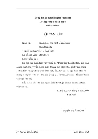 Cộng hòa xã hội chủ nghĩa Việt Nam
Độc lập- tự do- hạnh phúc
************
LỜI CAM KẾT
Kính gửi: - Trường đại học Kinh tế quốc dân
- Khoa thống kê
Tên em là : Nguyễn Thị Ánh Điệp
Mã số sinh viên : CQ470575
Lớp: Thống kê B
Em xin cam đoan luận văn với đề tài “ Phân tích thống kê hiệu quả kinh
doanh của Công ty viễn thông quân đội các quý năm 2007-2008” của em là
do bản thân em dựa trên cơ sở phân tích, tổng hợp các tài liệu tham khảo và
những thông tin số liệu có thật của Công ty viễn thông quân đội để hoàn thành
bản luận văn này.
Nếu sao chép đề tài của người khác thực hiện em xin chịu hoàn toàn
trách nhiệm.
Hà Nội ngày 26 tháng 5 năm 2009
Sinh viên
Nguyễn Thị Ánh Điệp
SV: Nguyễn Thị Ánh Điệp Lớp: Thống kê B
 