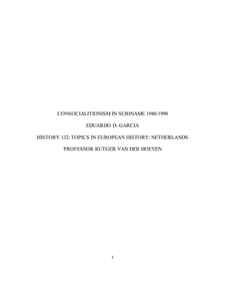 1
CONSOCIALITIONISM IN SURINAME 1940-1990
EDUARDO D. GARCIA
HISTORY 132: TOPICS IN EUROPEAN HISTORY: NETHERLANDS
PROFESSOR RUTGER VAN DER HOEVEN
 
