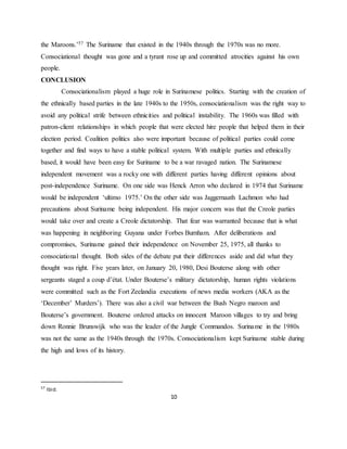 10
the Maroons.’57 The Suriname that existed in the 1940s through the 1970s was no more.
Consociational thought was gone and a tyrant rose up and committed atrocities against his own
people.
CONCLUSION
Consociationalism played a huge role in Surinamese politics. Starting with the creation of
the ethnically based parties in the late 1940s to the 1950s, consociationalism was the right way to
avoid any political strife between ethnicities and political instability. The 1960s was filled with
patron-client relationships in which people that were elected hire people that helped them in their
election period. Coalition politics also were important because of political parties could come
together and find ways to have a stable political system. With multiple parties and ethnically
based, it would have been easy for Suriname to be a war ravaged nation. The Surinamese
independent movement was a rocky one with different parties having different opinions about
post-independence Suriname. On one side was Henck Arron who declared in 1974 that Suriname
would be independent ‘ultimo 1975.’ On the other side was Jaggernaath Lachmon who had
precautions about Suriname being independent. His major concern was that the Creole parties
would take over and create a Creole dictatorship. That fear was warranted because that is what
was happening in neighboring Guyana under Forbes Burnham. After deliberations and
compromises, Suriname gained their independence on November 25, 1975, all thanks to
consociational thought. Both sides of the debate put their differences aside and did what they
thought was right. Five years later, on January 20, 1980, Desi Bouterse along with other
sergeants staged a coup d’état. Under Bouterse’s military dictatorship, human rights violations
were committed such as the Fort Zeelandia executions of news media workers (AKA as the
‘December’ Murders’). There was also a civil war between the Bush Negro maroon and
Bouterse’s government. Bouterse ordered attacks on innocent Maroon villages to try and bring
down Ronnie Brunswijk who was the leader of the Jungle Commandos. Suriname in the 1980s
was not the same as the 1940s through the 1970s. Consociationalism kept Suriname stable during
the high and lows of its history.
57
Ibid.
 