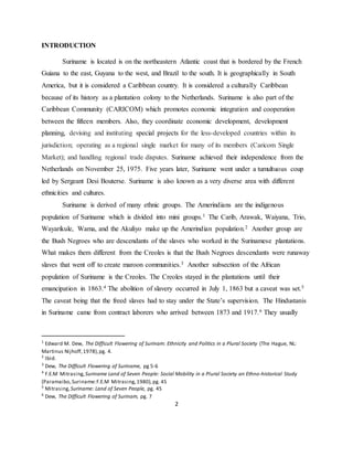 2
INTRODUCTION
Suriname is located is on the northeastern Atlantic coast that is bordered by the French
Guiana to the east, Guyana to the west, and Brazil to the south. It is geographically in South
America, but it is considered a Caribbean country. It is considered a culturally Caribbean
because of its history as a plantation colony to the Netherlands. Suriname is also part of the
Caribbean Community (CARICOM) which promotes economic integration and cooperation
between the fifteen members. Also, they coordinate economic development, development
planning, devising and instituting special projects for the less-developed countries within its
jurisdiction; operating as a regional single market for many of its members (Caricom Single
Market); and handling regional trade disputes. Suriname achieved their independence from the
Netherlands on November 25, 1975. Five years later, Suriname went under a tumultuous coup
led by Sergeant Desi Bouterse. Suriname is also known as a very diverse area with different
ethnicities and cultures.
Suriname is derived of many ethnic groups. The Amerindians are the indigenous
population of Suriname which is divided into mini groups.1 The Carib, Arawak, Waiyana, Trio,
Wayarikule, Wama, and the Akuliyo make up the Amerindian population.2 Another group are
the Bush Negroes who are descendants of the slaves who worked in the Surinamese plantations.
What makes them different from the Creoles is that the Bush Negroes descendants were runaway
slaves that went off to create maroon communities.3 Another subsection of the African
population of Suriname is the Creoles. The Creoles stayed in the plantations until their
emancipation in 1863.4 The abolition of slavery occurred in July 1, 1863 but a caveat was set.5
The caveat being that the freed slaves had to stay under the State’s supervision. The Hindustanis
in Suriname came from contract laborers who arrived between 1873 and 1917.6 They usually
1
Edward M. Dew, The Difficult Flowering of Surinam: Ethnicity and Politics in a Plural Society (The Hague, NL:
Martinus Nijhoff,1978),pg. 4.
2
Ibid.
3
Dew, The Difficult Flowering of Suriname, pg 5-6
4
F.E.M Mitrasing,Suriname Land of Seven People: Social Mobility in a Plural Society an Ethno-historical Study
(Paramaibo,Suriname:F.E.M Mitrasing,1980),pg. 45
5
Mitrasing,Suriname: Land of Seven People, pg. 45
6
Dew, The Difficult Flowering of Surinam, pg. 7
 