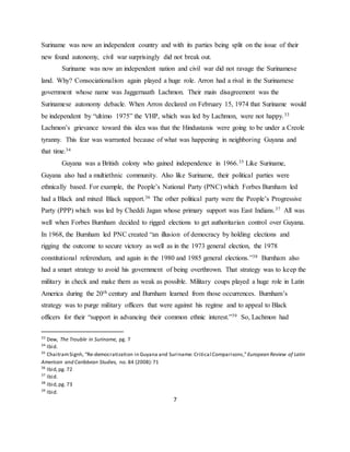 7
Suriname was now an independent country and with its parties being split on the issue of their
new found autonomy, civil war surprisingly did not break out.
Suriname was now an independent nation and civil war did not ravage the Surinamese
land. Why? Consociationalism again played a huge role. Arron had a rival in the Surinamese
government whose name was Jaggernaath Lachmon. Their main disagreement was the
Surinamese autonomy debacle. When Arron declared on February 15, 1974 that Suriname would
be independent by “ultimo 1975” the VHP, which was led by Lachmon, were not happy.33
Lachmon’s grievance toward this idea was that the Hindustanis were going to be under a Creole
tyranny. This fear was warranted because of what was happening in neighboring Guyana and
that time.34
Guyana was a British colony who gained independence in 1966.35 Like Suriname,
Guyana also had a multiethnic community. Also like Suriname, their political parties were
ethnically based. For example, the People’s National Party (PNC) which Forbes Burnham led
had a Black and mixed Black support.36 The other political party were the People’s Progressive
Party (PPP) which was led by Cheddi Jagan whose primary support was East Indians.37 All was
well when Forbes Burnham decided to rigged elections to get authoritarian control over Guyana.
In 1968, the Burnham led PNC created “an illusion of democracy by holding elections and
rigging the outcome to secure victory as well as in the 1973 general election, the 1978
constitutional referendum, and again in the 1980 and 1985 general elections.”38 Burnham also
had a smart strategy to avoid his government of being overthrown. That strategy was to keep the
military in check and make them as weak as possible. Military coups played a huge role in Latin
America during the 20th century and Burnham learned from those occurrences. Burnham’s
strategy was to purge military officers that were against his regime and to appeal to Black
officers for their “support in advancing their common ethnic interest.”39 So, Lachmon had
33
Dew, The Trouble in Suriname, pg. 7
34
Ibid.
35
ChaitramSignh, “Re-democratization in Guyana and Suriname: Critical Comparisons,”European Review of Latin
American and Caribbean Studies, no. 84 (2008):71
36
Ibid,pg. 72
37
Ibid.
38
Ibid,pg. 73
39
Ibid.
 