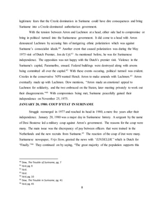 8
legitimate fears that the Creole domination in Suriname could have dire consequences and bring
Suriname into a Creole-dominated authoritarian government.
With the tension between Arron and Lachmon at a head, either side had to compromise or
bring in political turmoil into the Surinamese government. It did come to a head with Arron
denounced Lachmon by accusing him of instigating ethnic polarization which was against
Suriname’s consocialist ideals.40 Another event that caused polarization was during the May
1975 visit of Dutch Premier, Jon de Uyl.41 As mentioned before, he was for Surinamese
independence. The opposition was not happy with the Dutch’s premier visit. Violence in the
Suriname's capital, Paramaribo, ensued. Federal buildings were destroyed along with arsons
being committed all over the capital.42 With these events occuring, political turmoil was evident.
Creoles in the conservative NPS wanted Henck Arron to make amends with Lachmon.43 Arron
eventually made up with Lachmon. Dew mentions, “Arron made an emotional appeal to
Lachmon for solidarity, and the two embraced on the Staten, later meeting privately to work out
their disagreements.”44 With compromises being met, Suriname peacefully gained their
independence on November 25, 1975.
JANUARY 20, 1980: COUP D’ETAT IN SURINAME
Struggle reemerged in 1977 and reached its head in 1980, a mere five years after their
independence. January 20, 1980 was a major day in Surinamese history. A sergeant by the name
of Desi Bouterse led a military coup against Arron’s government. The reasons for the coup were
many. The main issue was the discrepancy of pay between officers that were trained in the
Netherlands and the new recruits from Suriname.45 The reaction of the coup d’état were many.
Surinamese newspaper, Vrije Stem, greeted the news with “EINDELIJK” which is Dutch for
“Finally.”46 They continued on by saying, “The great majority of the population supports this
40
Dew, The Trouble of Suriname, pg. 7
41
Ibid,pg. 9
42
Ibid.
43
Ibid.
44
Ibid,pg. 10
45
Dew, The Trouble in Suriname, pg. 41
46
Ibid,pg. 45
 
