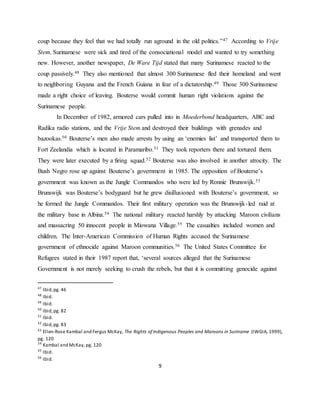 9
coup because they feel that we had totally run aground in the old politics.”47 According to Vrije
Stem, Surinamese were sick and tired of the consociational model and wanted to try something
new. However, another newspaper, De Ware Tijd stated that many Surinamese reacted to the
coup passively.48 They also mentioned that almost 300 Surinamese fled their homeland and went
to neighboring Guyana and the French Guiana in fear of a dictatorship.49 Those 300 Surinamese
made a right choice of leaving. Bouterse would commit human right violations against the
Surinamese people.
In December of 1982, armored cars pulled into in Moederbond headquarters, ABC and
Radika radio stations, and the Vrije Stem and destroyed their buildings with grenades and
bazookas.50 Bouterse’s men also made arrests by using an ‘enemies list’ and transported them to
Fort Zeelandia which is located in Paramaribo.51 They took reporters there and tortured them.
They were later executed by a firing squad.52 Bouterse was also involved in another atrocity. The
Bush Negro rose up against Bouterse’s government in 1985. The opposition of Bouterse’s
government was known as the Jungle Commandos who were led by Ronnie Brunswijk.53
Brunswijk was Bouterse’s bodyguard but he grew disillusioned with Bouterse’s government, so
he formed the Jungle Commandos. Their first military operation was the Brunswijk-led raid at
the military base in Albina.54 The national military reacted harshly by attacking Maroon civilians
and massacring 50 innocent people in Miowana Village.55 The casualties included women and
children. The Inter-American Commission of Human Rights accused the Surinamese
government of ethnocide against Maroon communities.56 The United States Committee for
Refugees stated in their 1987 report that, ‘several sources alleged that the Surinamese
Government is not merely seeking to crush the rebels, but that it is committing genocide against
47
Ibid,pg. 46
48
Ibid.
49
Ibid.
50
Ibid,pg. 82
51
Ibid.
52
Ibid,pg. 83
53
Ellen-Rose Kambal and Fergus McKay, The Rights of Indigenous Peoples and Maroons in Suriname (IWGIA, 1999),
pg. 120
54
Kambal and McKay, pg. 120
55
Ibid.
56
Ibid.
 
