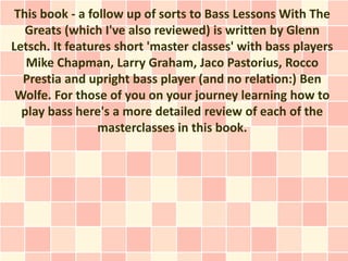 This book - a follow up of sorts to Bass Lessons With The
   Greats (which I've also reviewed) is written by Glenn
Letsch. It features short 'master classes' with bass players
   Mike Chapman, Larry Graham, Jaco Pastorius, Rocco
  Prestia and upright bass player (and no relation:) Ben
 Wolfe. For those of you on your journey learning how to
  play bass here's a more detailed review of each of the
                 masterclasses in this book.
 
