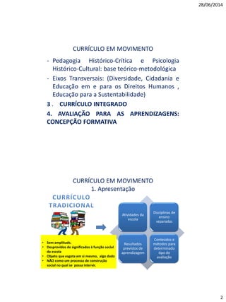 28/06/2014
2
CURRÍCULO EM MOVIMENTO
- Pedagogia Histórico-Crítica e Psicologia
Histórico-Cultural: base teórico-metodológica
- Eixos Transversais: (Diversidade, Cidadania e
Educação em e para os Direitos Humanos ,
Educação para a Sustentabilidade)
3 . CURRÍCULO INTEGRADO
4. AVALIAÇÃO PARA AS APRENDIZAGENS:
CONCEPÇÃO FORMATIVA
CURRÍCULO EM MOVIMENTO
1. Apresentação
Atividades da
escola
Disciplinas de
ensino
separadas
Resultados
previstos de
aprendizagem
Conteúdos e
métodos para
determinado
tipo de
avaliação
• Sem amplitude,
• Desprovidos de significados à função social
da escola
• Objeto que esgota em si mesmo, algo dado
• NÃO como um processo de construção
social no qual se possa intervir.
 