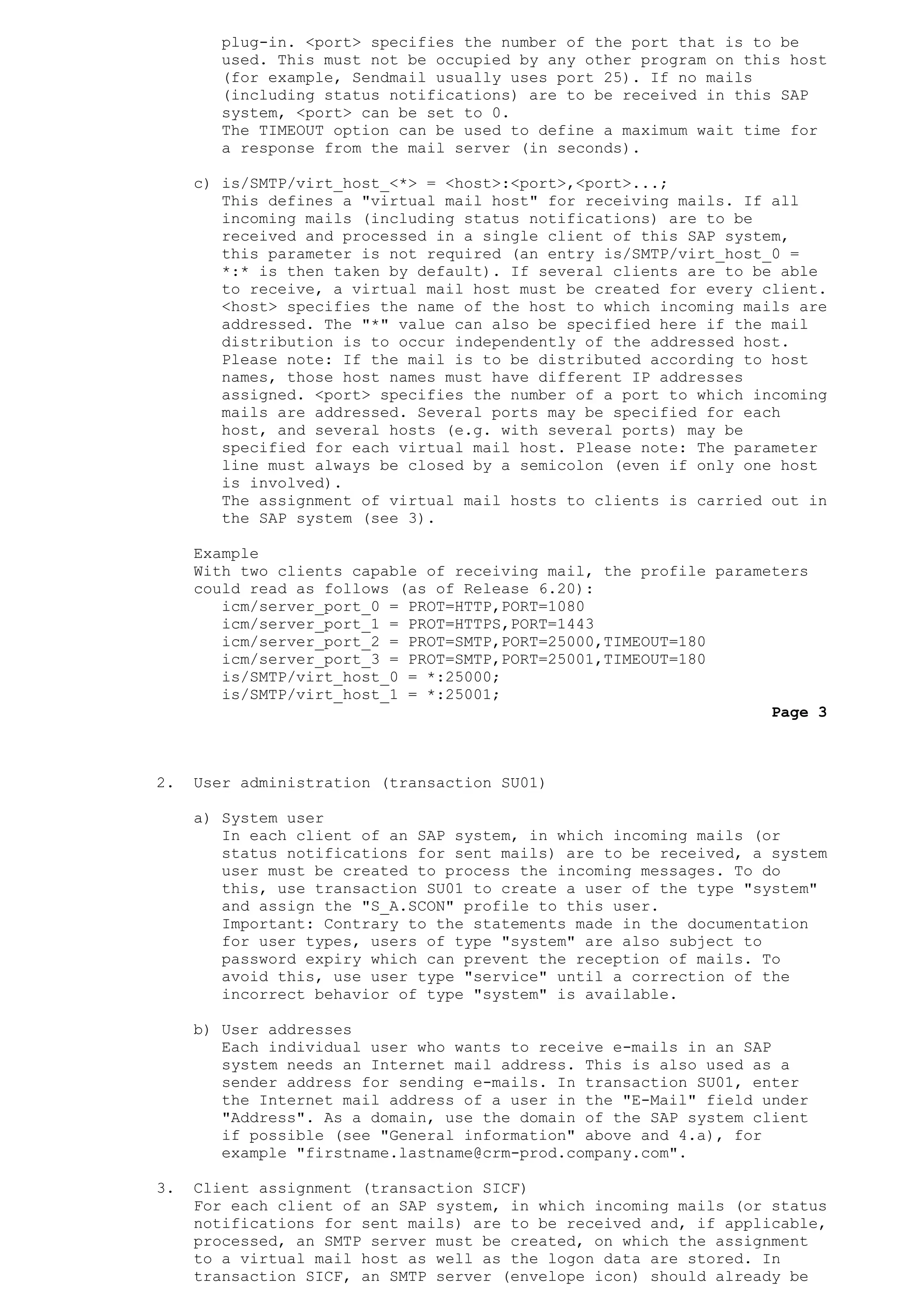 plug-in. <port> specifies the number of the port that is to be
used. This must not be occupied by any other program on this host
(for example, Sendmail usually uses port 25). If no mails
(including status notifications) are to be received in this SAP
system, <port> can be set to 0.
The TIMEOUT option can be used to define a maximum wait time for
a response from the mail server (in seconds).
c) is/SMTP/virt_host_<*> = <host>:<port>,<port>...;
This defines a "virtual mail host" for receiving mails. If all
incoming mails (including status notifications) are to be
received and processed in a single client of this SAP system,
this parameter is not required (an entry is/SMTP/virt_host_0 =
*:* is then taken by default). If several clients are to be able
to receive, a virtual mail host must be created for every client.
<host> specifies the name of the host to which incoming mails are
addressed. The "*" value can also be specified here if the mail
distribution is to occur independently of the addressed host.
Please note: If the mail is to be distributed according to host
names, those host names must have different IP addresses
assigned. <port> specifies the number of a port to which incoming
mails are addressed. Several ports may be specified for each
host, and several hosts (e.g. with several ports) may be
specified for each virtual mail host. Please note: The parameter
line must always be closed by a semicolon (even if only one host
is involved).
The assignment of virtual mail hosts to clients is carried out in
the SAP system (see 3).
Example
With two clients capable of receiving mail, the profile parameters
could read as follows (as of Release 6.20):
icm/server_port_0 = PROT=HTTP,PORT=1080
icm/server_port_1 = PROT=HTTPS,PORT=1443
icm/server_port_2 = PROT=SMTP,PORT=25000,TIMEOUT=180
icm/server_port_3 = PROT=SMTP,PORT=25001,TIMEOUT=180
is/SMTP/virt_host_0 = *:25000;
is/SMTP/virt_host_1 = *:25001;
Page 3
2. User administration (transaction SU01)
a) System user
In each client of an SAP system, in which incoming mails (or
status notifications for sent mails) are to be received, a system
user must be created to process the incoming messages. To do
this, use transaction SU01 to create a user of the type "system"
and assign the "S_A.SCON" profile to this user.
Important: Contrary to the statements made in the documentation
for user types, users of type "system" are also subject to
password expiry which can prevent the reception of mails. To
avoid this, use user type "service" until a correction of the
incorrect behavior of type "system" is available.
b) User addresses
Each individual user who wants to receive e-mails in an SAP
system needs an Internet mail address. This is also used as a
sender address for sending e-mails. In transaction SU01, enter
the Internet mail address of a user in the "E-Mail" field under
"Address". As a domain, use the domain of the SAP system client
if possible (see "General information" above and 4.a), for
example "firstname.lastname@crm-prod.company.com".
3. Client assignment (transaction SICF)
For each client of an SAP system, in which incoming mails (or status
notifications for sent mails) are to be received and, if applicable,
processed, an SMTP server must be created, on which the assignment
to a virtual mail host as well as the logon data are stored. In
transaction SICF, an SMTP server (envelope icon) should already be
 