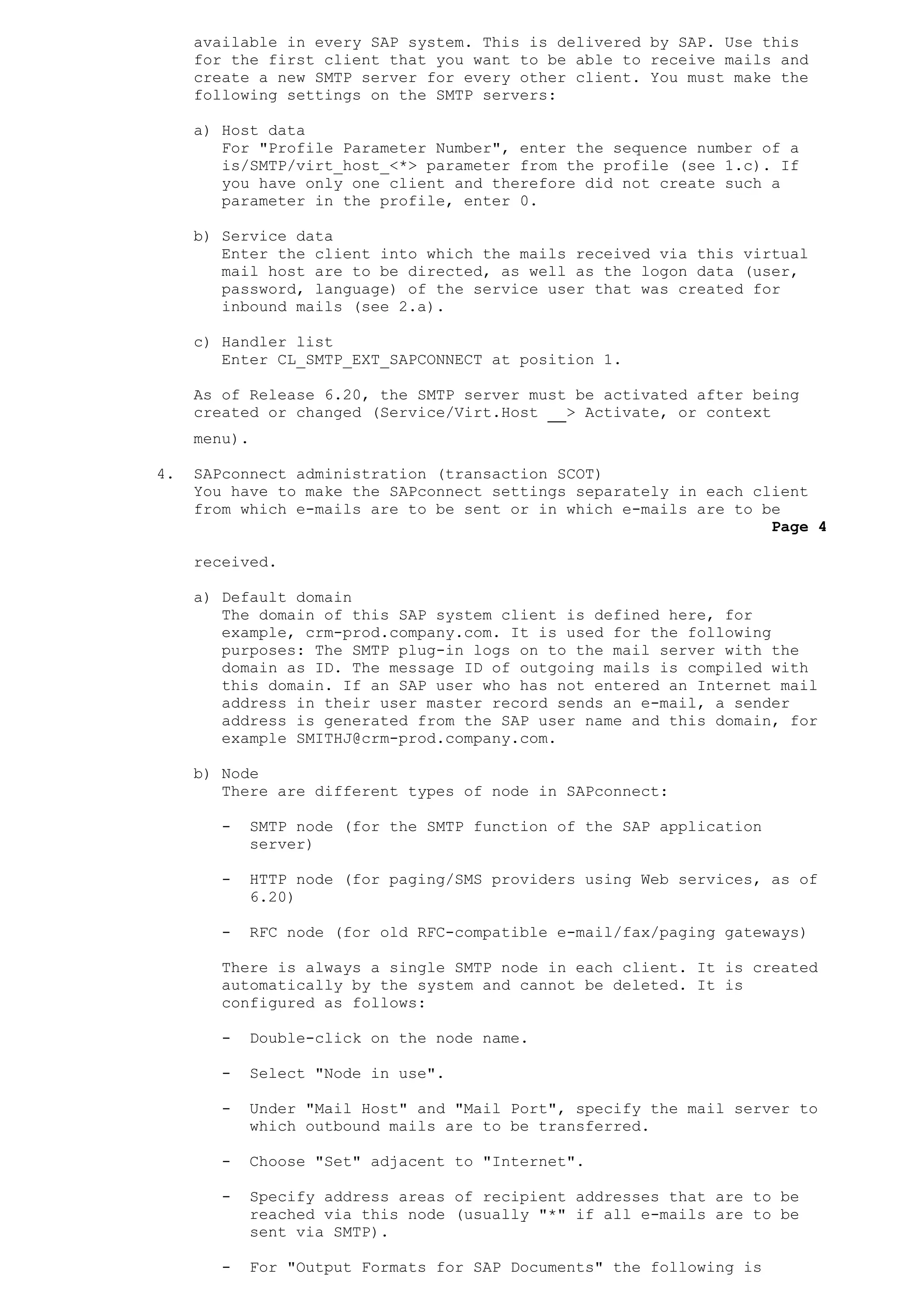 available in every SAP system. This is delivered by SAP. Use this
for the first client that you want to be able to receive mails and
create a new SMTP server for every other client. You must make the
following settings on the SMTP servers:
a) Host data
For "Profile Parameter Number", enter the sequence number of a
is/SMTP/virt_host_<*> parameter from the profile (see 1.c). If
you have only one client and therefore did not create such a
parameter in the profile, enter 0.
b) Service data
Enter the client into which the mails received via this virtual
mail host are to be directed, as well as the logon data (user,
password, language) of the service user that was created for
inbound mails (see 2.a).
c) Handler list
Enter CL_SMTP_EXT_SAPCONNECT at position 1.
As of Release 6.20, the SMTP server must be activated after being
created or changed (Service/Virt.Host > Activate, or context
menu).
4. SAPconnect administration (transaction SCOT)
You have to make the SAPconnect settings separately in each client
from which e-mails are to be sent or in which e-mails are to be
Page 4
received.
a) Default domain
The domain of this SAP system client is defined here, for
example, crm-prod.company.com. It is used for the following
purposes: The SMTP plug-in logs on to the mail server with the
domain as ID. The message ID of outgoing mails is compiled with
this domain. If an SAP user who has not entered an Internet mail
address in their user master record sends an e-mail, a sender
address is generated from the SAP user name and this domain, for
example SMITHJ@crm-prod.company.com.
b) Node
There are different types of node in SAPconnect:
- SMTP node (for the SMTP function of the SAP application
server)
- HTTP node (for paging/SMS providers using Web services, as of
6.20)
- RFC node (for old RFC-compatible e-mail/fax/paging gateways)
There is always a single SMTP node in each client. It is created
automatically by the system and cannot be deleted. It is
configured as follows:
- Double-click on the node name.
- Select "Node in use".
- Under "Mail Host" and "Mail Port", specify the mail server to
which outbound mails are to be transferred.
- Choose "Set" adjacent to "Internet".
- Specify address areas of recipient addresses that are to be
reached via this node (usually "*" if all e-mails are to be
sent via SMTP).
- For "Output Formats for SAP Documents" the following is
 