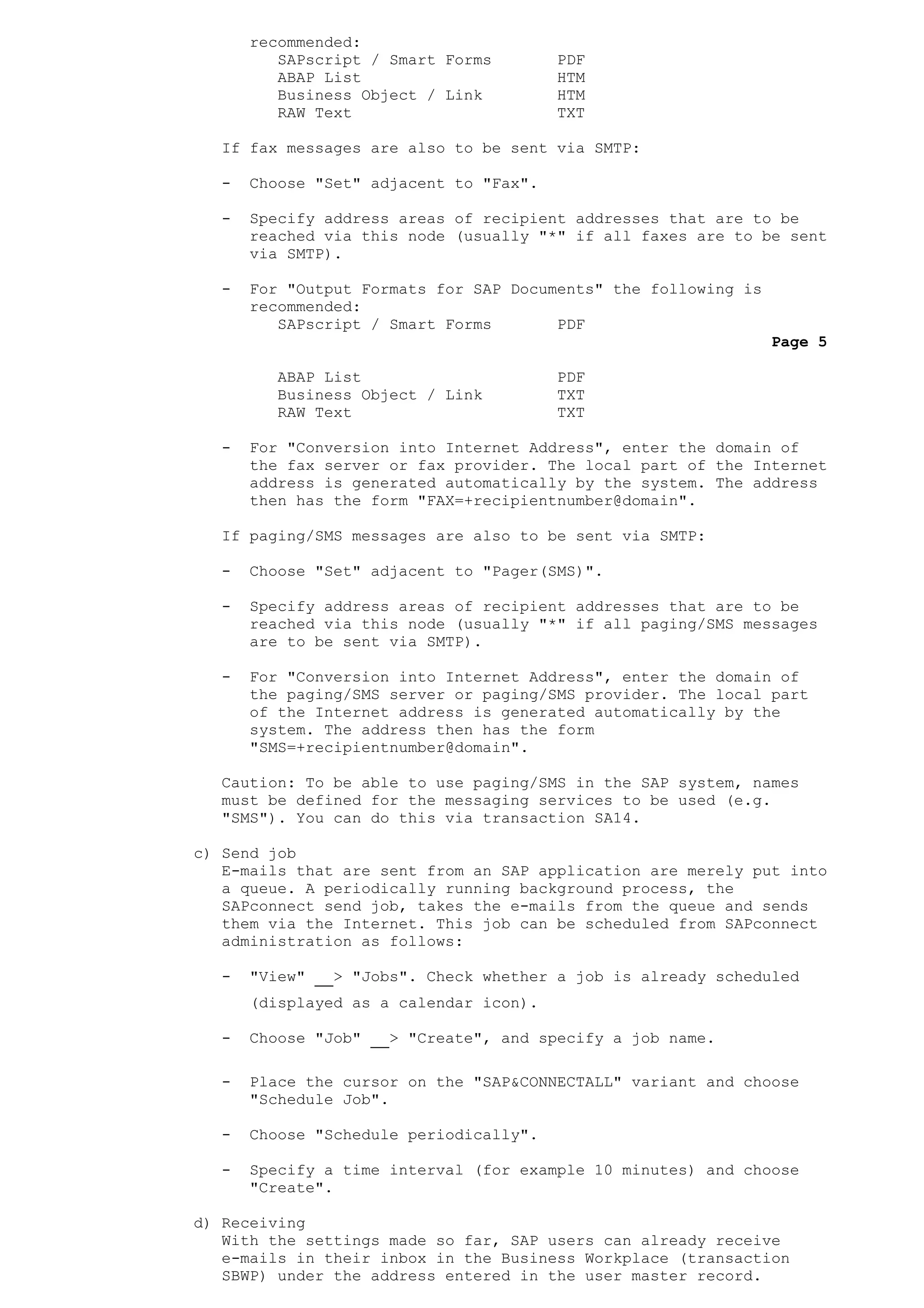recommended:
SAPscript / Smart Forms PDF
ABAP List HTM
Business Object / Link HTM
RAW Text TXT
If fax messages are also to be sent via SMTP:
- Choose "Set" adjacent to "Fax".
- Specify address areas of recipient addresses that are to be
reached via this node (usually "*" if all faxes are to be sent
via SMTP).
- For "Output Formats for SAP Documents" the following is
recommended:
SAPscript / Smart Forms PDF
Page 5
ABAP List PDF
Business Object / Link TXT
RAW Text TXT
- For "Conversion into Internet Address", enter the domain of
the fax server or fax provider. The local part of the Internet
address is generated automatically by the system. The address
then has the form "FAX=+recipientnumber@domain".
If paging/SMS messages are also to be sent via SMTP:
- Choose "Set" adjacent to "Pager(SMS)".
- Specify address areas of recipient addresses that are to be
reached via this node (usually "*" if all paging/SMS messages
are to be sent via SMTP).
- For "Conversion into Internet Address", enter the domain of
the paging/SMS server or paging/SMS provider. The local part
of the Internet address is generated automatically by the
system. The address then has the form
"SMS=+recipientnumber@domain".
Caution: To be able to use paging/SMS in the SAP system, names
must be defined for the messaging services to be used (e.g.
"SMS"). You can do this via transaction SA14.
c) Send job
E-mails that are sent from an SAP application are merely put into
a queue. A periodically running background process, the
SAPconnect send job, takes the e-mails from the queue and sends
them via the Internet. This job can be scheduled from SAPconnect
administration as follows:
- "View" > "Jobs". Check whether a job is already scheduled
(displayed as a calendar icon).
- Choose "Job" > "Create", and specify a job name.
- Place the cursor on the "SAP&CONNECTALL" variant and choose
"Schedule Job".
- Choose "Schedule periodically".
- Specify a time interval (for example 10 minutes) and choose
"Create".
d) Receiving
With the settings made so far, SAP users can already receive
e-mails in their inbox in the Business Workplace (transaction
SBWP) under the address entered in the user master record.
 