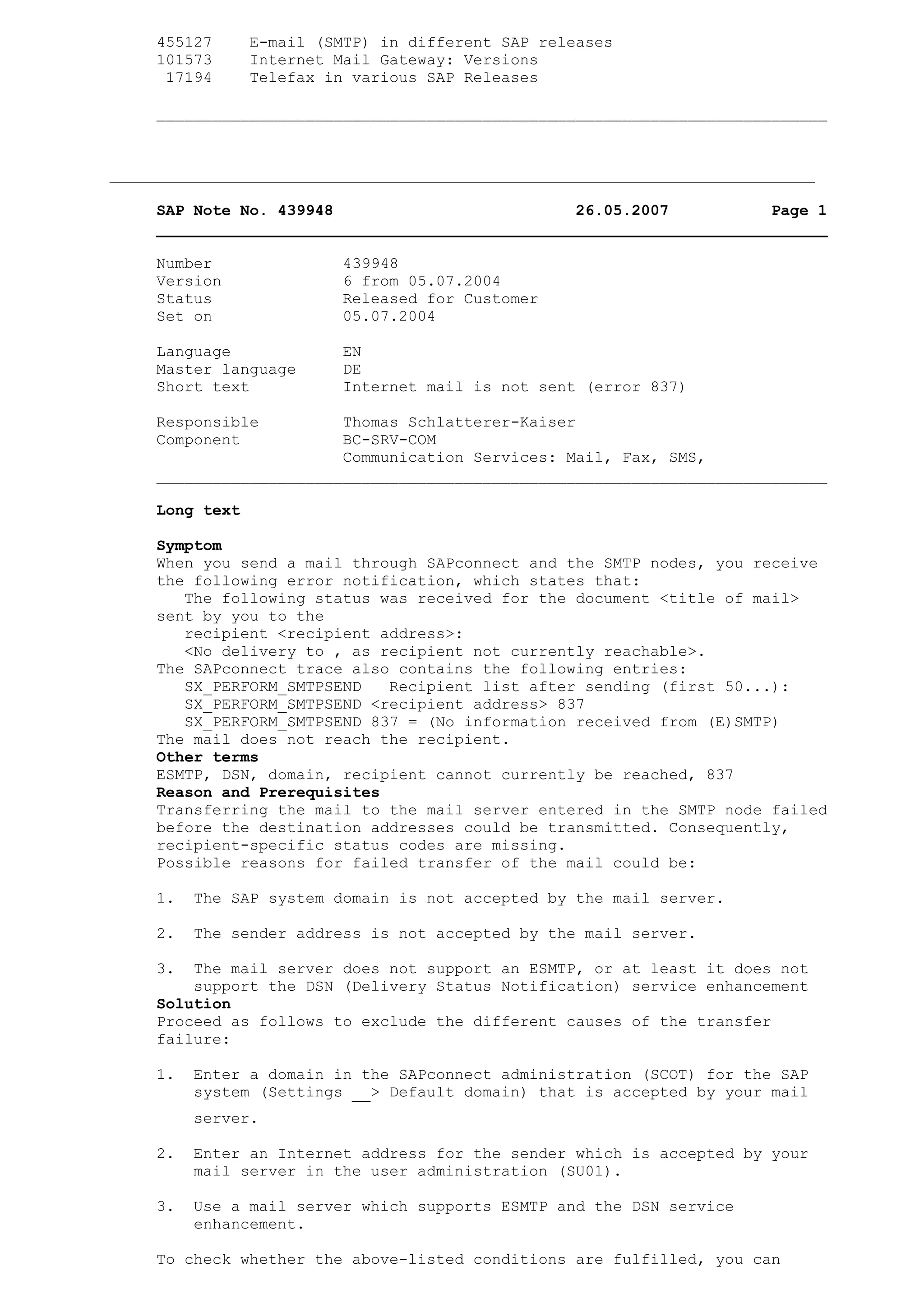 455127 E-mail (SMTP) in different SAP releases
101573 Internet Mail Gateway: Versions
17194 Telefax in various SAP Releases
________________________________________________________________________
SAP Note No. 439948 26.05.2007 Page 1
________________________________________________________________________
Number 439948
Version 6 from 05.07.2004
Status Released for Customer
Set on 05.07.2004
Language EN
Master language DE
Short text Internet mail is not sent (error 837)
Responsible Thomas Schlatterer-Kaiser
Component BC-SRV-COM
Communication Services: Mail, Fax, SMS,
________________________________________________________________________
Long text
Symptom
When you send a mail through SAPconnect and the SMTP nodes, you receive
the following error notification, which states that:
The following status was received for the document <title of mail>
sent by you to the
recipient <recipient address>:
<No delivery to , as recipient not currently reachable>.
The SAPconnect trace also contains the following entries:
SX_PERFORM_SMTPSEND Recipient list after sending (first 50...):
SX_PERFORM_SMTPSEND <recipient address> 837
SX_PERFORM_SMTPSEND 837 = (No information received from (E)SMTP)
The mail does not reach the recipient.
Other terms
ESMTP, DSN, domain, recipient cannot currently be reached, 837
Reason and Prerequisites
Transferring the mail to the mail server entered in the SMTP node failed
before the destination addresses could be transmitted. Consequently,
recipient-specific status codes are missing.
Possible reasons for failed transfer of the mail could be:
1. The SAP system domain is not accepted by the mail server.
2. The sender address is not accepted by the mail server.
3. The mail server does not support an ESMTP, or at least it does not
support the DSN (Delivery Status Notification) service enhancement
Solution
Proceed as follows to exclude the different causes of the transfer
failure:
1. Enter a domain in the SAPconnect administration (SCOT) for the SAP
system (Settings > Default domain) that is accepted by your mail
server.
2. Enter an Internet address for the sender which is accepted by your
mail server in the user administration (SU01).
3. Use a mail server which supports ESMTP and the DSN service
enhancement.
To check whether the above-listed conditions are fulfilled, you can
 