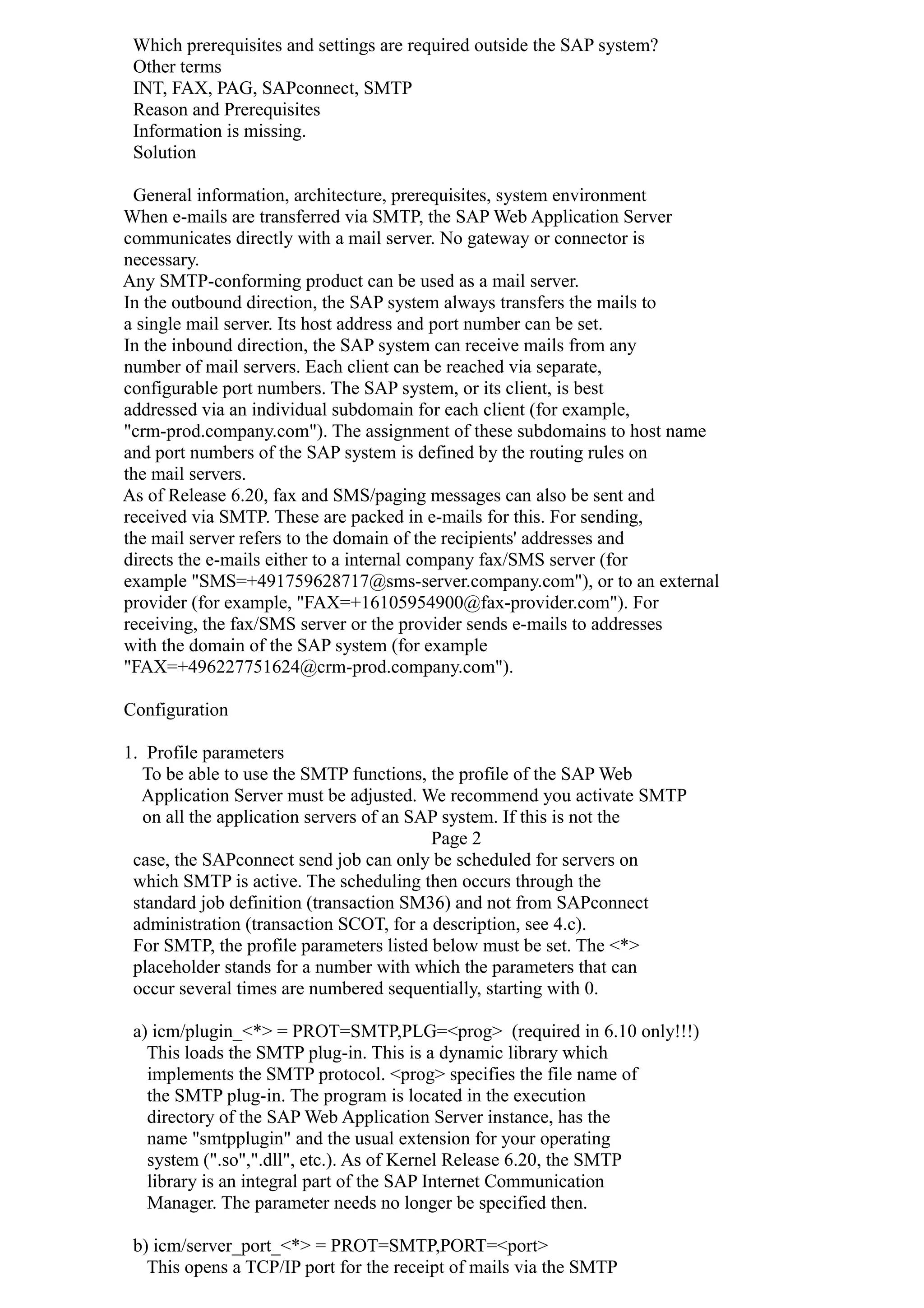 Which prerequisites and settings are required outside the SAP system?
Other terms
INT, FAX, PAG, SAPconnect, SMTP
Reason and Prerequisites
Information is missing.
Solution
General information, architecture, prerequisites, system environment
When e-mails are transferred via SMTP, the SAP Web Application Server
communicates directly with a mail server. No gateway or connector is
necessary.
Any SMTP-conforming product can be used as a mail server.
In the outbound direction, the SAP system always transfers the mails to
a single mail server. Its host address and port number can be set.
In the inbound direction, the SAP system can receive mails from any
number of mail servers. Each client can be reached via separate,
configurable port numbers. The SAP system, or its client, is best
addressed via an individual subdomain for each client (for example,
"crm-prod.company.com"). The assignment of these subdomains to host name
and port numbers of the SAP system is defined by the routing rules on
the mail servers.
As of Release 6.20, fax and SMS/paging messages can also be sent and
received via SMTP. These are packed in e-mails for this. For sending,
the mail server refers to the domain of the recipients' addresses and
directs the e-mails either to a internal company fax/SMS server (for
example "SMS=+491759628717@sms-server.company.com"), or to an external
provider (for example, "FAX=+16105954900@fax-provider.com"). For
receiving, the fax/SMS server or the provider sends e-mails to addresses
with the domain of the SAP system (for example
"FAX=+496227751624@crm-prod.company.com").
Configuration
1. Profile parameters
To be able to use the SMTP functions, the profile of the SAP Web
Application Server must be adjusted. We recommend you activate SMTP
on all the application servers of an SAP system. If this is not the
Page 2
case, the SAPconnect send job can only be scheduled for servers on
which SMTP is active. The scheduling then occurs through the
standard job definition (transaction SM36) and not from SAPconnect
administration (transaction SCOT, for a description, see 4.c).
For SMTP, the profile parameters listed below must be set. The <*>
placeholder stands for a number with which the parameters that can
occur several times are numbered sequentially, starting with 0.
a) icm/plugin_<*> = PROT=SMTP,PLG=<prog> (required in 6.10 only!!!)
This loads the SMTP plug-in. This is a dynamic library which
implements the SMTP protocol. <prog> specifies the file name of
the SMTP plug-in. The program is located in the execution
directory of the SAP Web Application Server instance, has the
name "smtpplugin" and the usual extension for your operating
system (".so",".dll", etc.). As of Kernel Release 6.20, the SMTP
library is an integral part of the SAP Internet Communication
Manager. The parameter needs no longer be specified then.
b) icm/server_port_<*> = PROT=SMTP,PORT=<port>
This opens a TCP/IP port for the receipt of mails via the SMTP
 
