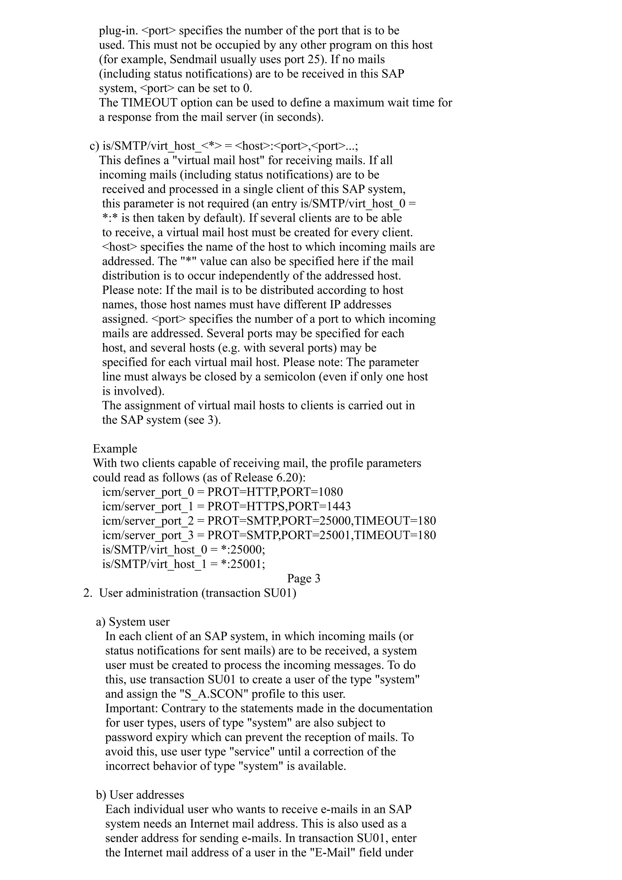 plug-in. <port> specifies the number of the port that is to be
used. This must not be occupied by any other program on this host
(for example, Sendmail usually uses port 25). If no mails
(including status notifications) are to be received in this SAP
system, <port> can be set to 0.
The TIMEOUT option can be used to define a maximum wait time for
a response from the mail server (in seconds).
c) is/SMTP/virt_host_<*> = <host>:<port>,<port>...;
This defines a "virtual mail host" for receiving mails. If all
incoming mails (including status notifications) are to be
received and processed in a single client of this SAP system,
this parameter is not required (an entry is/SMTP/virt_host_0 =
*:* is then taken by default). If several clients are to be able
to receive, a virtual mail host must be created for every client.
<host> specifies the name of the host to which incoming mails are
addressed. The "*" value can also be specified here if the mail
distribution is to occur independently of the addressed host.
Please note: If the mail is to be distributed according to host
names, those host names must have different IP addresses
assigned. <port> specifies the number of a port to which incoming
mails are addressed. Several ports may be specified for each
host, and several hosts (e.g. with several ports) may be
specified for each virtual mail host. Please note: The parameter
line must always be closed by a semicolon (even if only one host
is involved).
The assignment of virtual mail hosts to clients is carried out in
the SAP system (see 3).
Example
With two clients capable of receiving mail, the profile parameters
could read as follows (as of Release 6.20):
icm/server_port_0 = PROT=HTTP,PORT=1080
icm/server_port_1 = PROT=HTTPS,PORT=1443
icm/server_port_2 = PROT=SMTP,PORT=25000,TIMEOUT=180
icm/server_port_3 = PROT=SMTP,PORT=25001,TIMEOUT=180
is/SMTP/virt_host_0 = *:25000;
is/SMTP/virt_host_1 = *:25001;
Page 3
2. User administration (transaction SU01)
a) System user
In each client of an SAP system, in which incoming mails (or
status notifications for sent mails) are to be received, a system
user must be created to process the incoming messages. To do
this, use transaction SU01 to create a user of the type "system"
and assign the "S_A.SCON" profile to this user.
Important: Contrary to the statements made in the documentation
for user types, users of type "system" are also subject to
password expiry which can prevent the reception of mails. To
avoid this, use user type "service" until a correction of the
incorrect behavior of type "system" is available.
b) User addresses
Each individual user who wants to receive e-mails in an SAP
system needs an Internet mail address. This is also used as a
sender address for sending e-mails. In transaction SU01, enter
the Internet mail address of a user in the "E-Mail" field under
 
