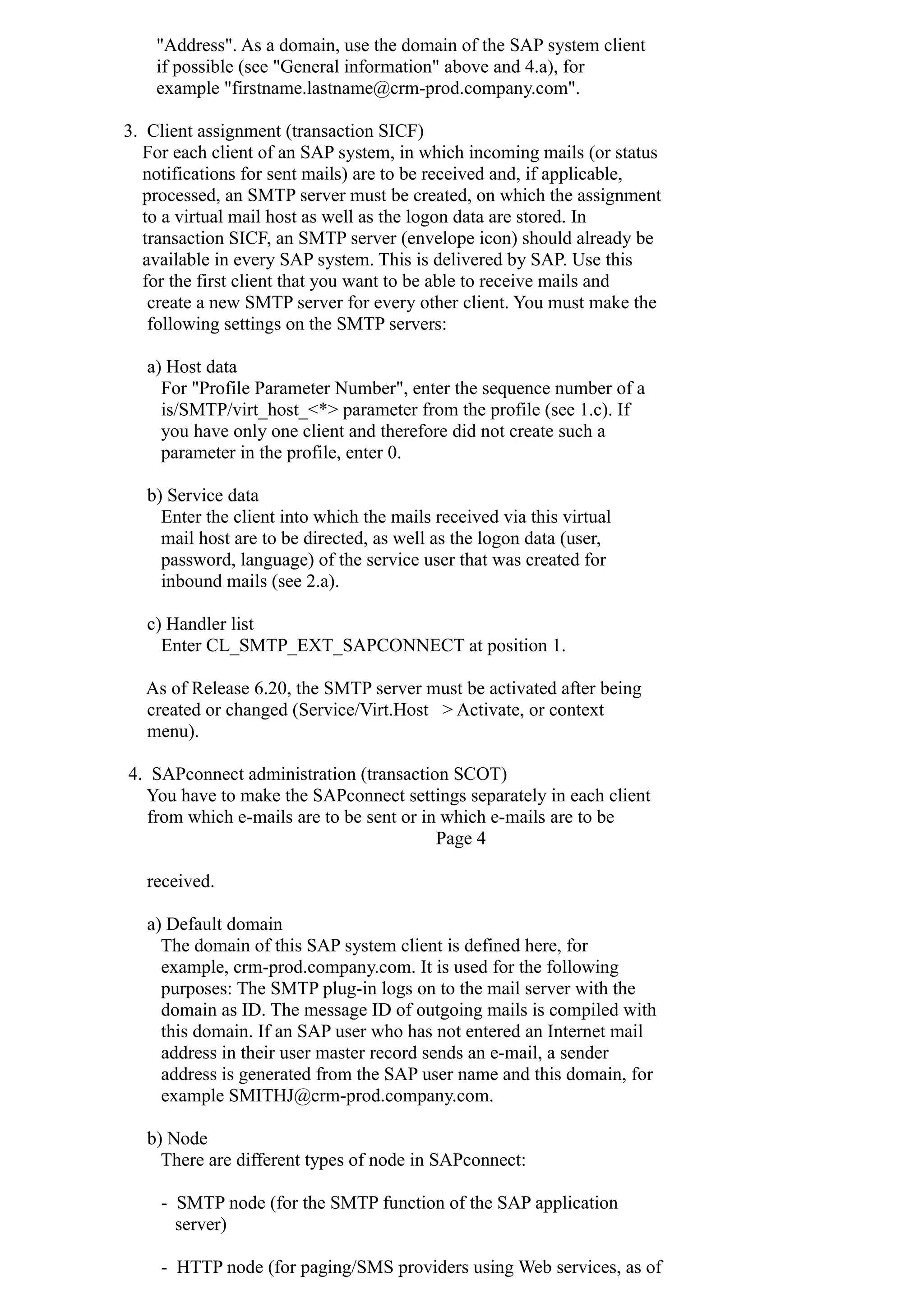"Address". As a domain, use the domain of the SAP system client
if possible (see "General information" above and 4.a), for
example "firstname.lastname@crm-prod.company.com".
3. Client assignment (transaction SICF)
For each client of an SAP system, in which incoming mails (or status
notifications for sent mails) are to be received and, if applicable,
processed, an SMTP server must be created, on which the assignment
to a virtual mail host as well as the logon data are stored. In
transaction SICF, an SMTP server (envelope icon) should already be
available in every SAP system. This is delivered by SAP. Use this
for the first client that you want to be able to receive mails and
create a new SMTP server for every other client. You must make the
following settings on the SMTP servers:
a) Host data
For "Profile Parameter Number", enter the sequence number of a
is/SMTP/virt_host_<*> parameter from the profile (see 1.c). If
you have only one client and therefore did not create such a
parameter in the profile, enter 0.
b) Service data
Enter the client into which the mails received via this virtual
mail host are to be directed, as well as the logon data (user,
password, language) of the service user that was created for
inbound mails (see 2.a).
c) Handler list
Enter CL_SMTP_EXT_SAPCONNECT at position 1.
As of Release 6.20, the SMTP server must be activated after being
created or changed (Service/Virt.Host > Activate, or context
menu).
4. SAPconnect administration (transaction SCOT)
You have to make the SAPconnect settings separately in each client
from which e-mails are to be sent or in which e-mails are to be
Page 4
received.
a) Default domain
The domain of this SAP system client is defined here, for
example, crm-prod.company.com. It is used for the following
purposes: The SMTP plug-in logs on to the mail server with the
domain as ID. The message ID of outgoing mails is compiled with
this domain. If an SAP user who has not entered an Internet mail
address in their user master record sends an e-mail, a sender
address is generated from the SAP user name and this domain, for
example SMITHJ@crm-prod.company.com.
b) Node
There are different types of node in SAPconnect:
- SMTP node (for the SMTP function of the SAP application
server)
- HTTP node (for paging/SMS providers using Web services, as of
 