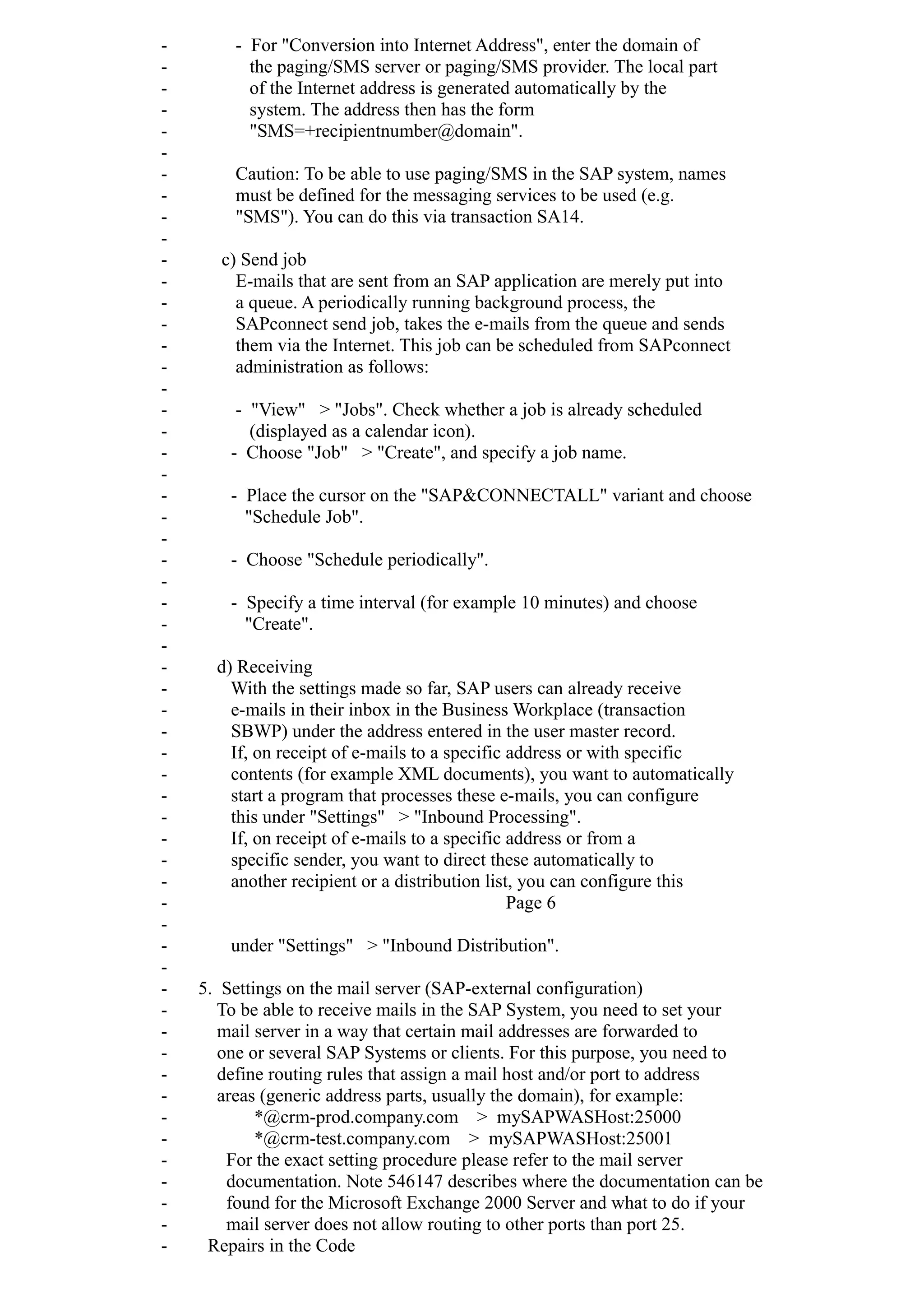 - - For "Conversion into Internet Address", enter the domain of
- the paging/SMS server or paging/SMS provider. The local part
- of the Internet address is generated automatically by the
- system. The address then has the form
- "SMS=+recipientnumber@domain".
-
- Caution: To be able to use paging/SMS in the SAP system, names
- must be defined for the messaging services to be used (e.g.
- "SMS"). You can do this via transaction SA14.
-
- c) Send job
- E-mails that are sent from an SAP application are merely put into
- a queue. A periodically running background process, the
- SAPconnect send job, takes the e-mails from the queue and sends
- them via the Internet. This job can be scheduled from SAPconnect
- administration as follows:
-
- - "View" > "Jobs". Check whether a job is already scheduled
- (displayed as a calendar icon).
- - Choose "Job" > "Create", and specify a job name.
-
- - Place the cursor on the "SAP&CONNECTALL" variant and choose
- "Schedule Job".
-
- - Choose "Schedule periodically".
-
- - Specify a time interval (for example 10 minutes) and choose
- "Create".
-
- d) Receiving
- With the settings made so far, SAP users can already receive
- e-mails in their inbox in the Business Workplace (transaction
- SBWP) under the address entered in the user master record.
- If, on receipt of e-mails to a specific address or with specific
- contents (for example XML documents), you want to automatically
- start a program that processes these e-mails, you can configure
- this under "Settings" > "Inbound Processing".
- If, on receipt of e-mails to a specific address or from a
- specific sender, you want to direct these automatically to
- another recipient or a distribution list, you can configure this
- Page 6
-
- under "Settings" > "Inbound Distribution".
-
- 5. Settings on the mail server (SAP-external configuration)
- To be able to receive mails in the SAP System, you need to set your
- mail server in a way that certain mail addresses are forwarded to
- one or several SAP Systems or clients. For this purpose, you need to
- define routing rules that assign a mail host and/or port to address
- areas (generic address parts, usually the domain), for example:
- *@crm-prod.company.com > mySAPWASHost:25000
- *@crm-test.company.com > mySAPWASHost:25001
- For the exact setting procedure please refer to the mail server
- documentation. Note 546147 describes where the documentation can be
- found for the Microsoft Exchange 2000 Server and what to do if your
- mail server does not allow routing to other ports than port 25.
- Repairs in the Code
 