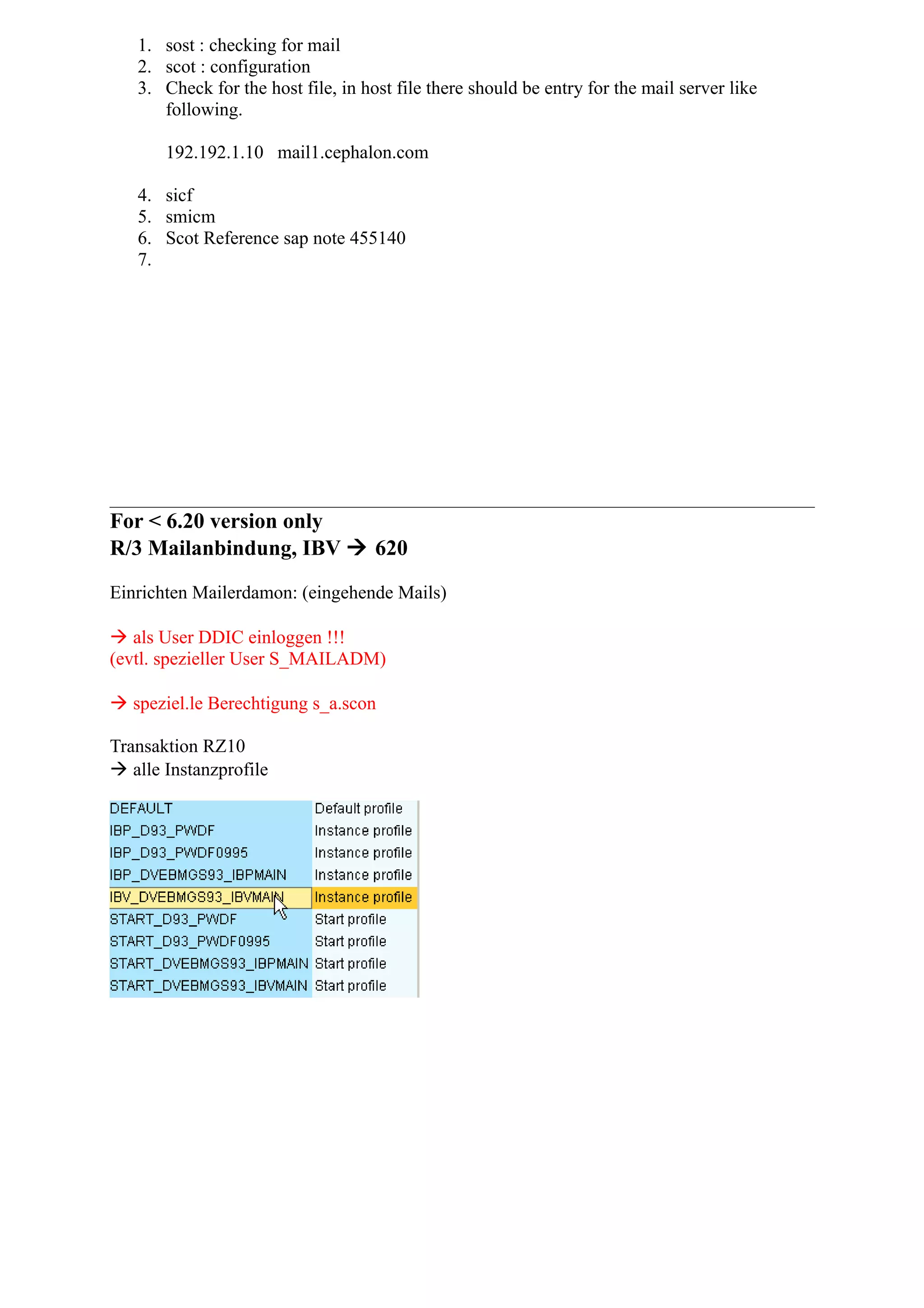 1. sost : checking for mail
2. scot : configuration
3. Check for the host file, in host file there should be entry for the mail server like
following.
192.192.1.10 mail1.cephalon.com
4. sicf
5. smicm
6. Scot Reference sap note 455140
7.
For < 6.20 version only
R/3 Mailanbindung, IBV  620
Einrichten Mailerdamon: (eingehende Mails)
 als User DDIC einloggen !!!
(evtl. spezieller User S_MAILADM)
 speziel.le Berechtigung s_a.scon
Transaktion RZ10
 alle Instanzprofile
 