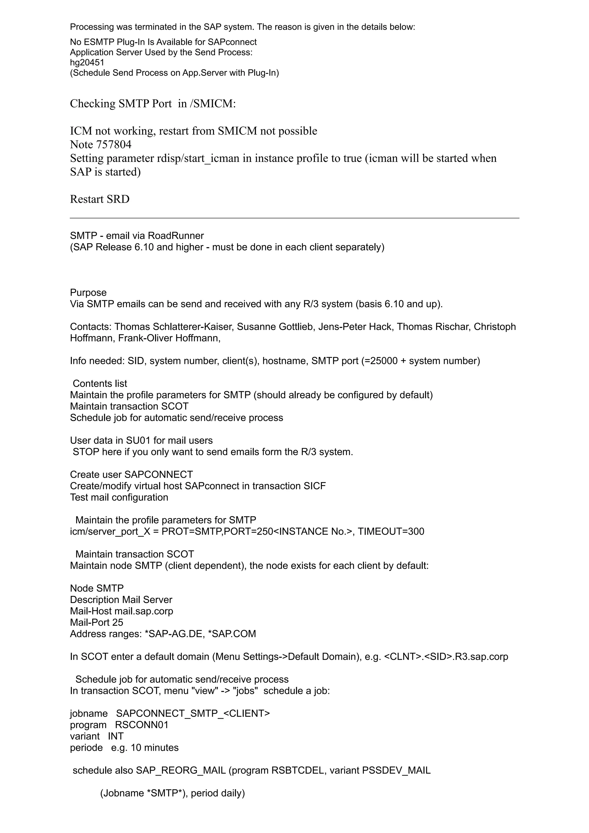Processing was terminated in the SAP system. The reason is given in the details below:
No ESMTP Plug-In Is Available for SAPconnect
Application Server Used by the Send Process:
hg20451
(Schedule Send Process on App.Server with Plug-In)
Checking SMTP Port in /SMICM:
ICM not working, restart from SMICM not possible
Note 757804
Setting parameter rdisp/start_icman in instance profile to true (icman will be started when
SAP is started)
Restart SRD
SMTP - email via RoadRunner
(SAP Release 6.10 and higher - must be done in each client separately)
Purpose
Via SMTP emails can be send and received with any R/3 system (basis 6.10 and up).
Contacts: Thomas Schlatterer-Kaiser, Susanne Gottlieb, Jens-Peter Hack, Thomas Rischar, Christoph
Hoffmann, Frank-Oliver Hoffmann,
Info needed: SID, system number, client(s), hostname, SMTP port (=25000 + system number)
Contents list
Maintain the profile parameters for SMTP (should already be configured by default)
Maintain transaction SCOT
Schedule job for automatic send/receive process
User data in SU01 for mail users
STOP here if you only want to send emails form the R/3 system.
Create user SAPCONNECT
Create/modify virtual host SAPconnect in transaction SICF
Test mail configuration
Maintain the profile parameters for SMTP
icm/server_port_X = PROT=SMTP,PORT=250<INSTANCE No.>, TIMEOUT=300
Maintain transaction SCOT
Maintain node SMTP (client dependent), the node exists for each client by default:
Node SMTP
Description Mail Server
Mail-Host mail.sap.corp
Mail-Port 25
Address ranges: *SAP-AG.DE, *SAP.COM
In SCOT enter a default domain (Menu Settings->Default Domain), e.g. <CLNT>.<SID>.R3.sap.corp
Schedule job for automatic send/receive process
In transaction SCOT, menu "view" -> "jobs" schedule a job:
jobname SAPCONNECT_SMTP_<CLIENT>
program RSCONN01
variant INT
periode e.g. 10 minutes
schedule also SAP_REORG_MAIL (program RSBTCDEL, variant PSSDEV_MAIL
(Jobname *SMTP*), period daily)
 