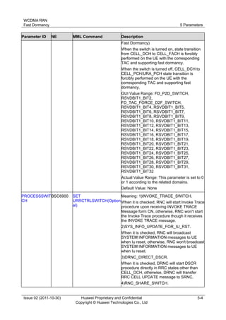 WCDMA RAN 
Fast Dormancy 5 Parameters 
Issue 02 (2011-10-30) Huawei Proprietary and Confidential 
Copyright © Huawei Technologies Co., Ltd 
5-4 
Parameter ID NE MML Command Description 
Fast Dormancy) 
When the switch is turned on, state transition 
from CELL_DCH to CELL_FACH is forcibly 
performed on the UE with the corresponding 
TAC and supporting fast dormancy. 
When the switch is turned off, CELL_DCH to 
CELL_PCH/URA_PCH state transition is 
forcibly performed on the UE with the 
corresponding TAC and supporting fast 
dormancy. 
GUI Value Range: FD_P2D_SWITCH, 
RSVDBIT1_BIT2, 
FD_TAC_FORCE_D2F_SWITCH, 
RSVDBIT1_BIT4, RSVDBIT1_BIT5, 
RSVDBIT1_BIT6, RSVDBIT1_BIT7, 
RSVDBIT1_BIT8, RSVDBIT1_BIT9, 
RSVDBIT1_BIT10, RSVDBIT1_BIT11, 
RSVDBIT1_BIT12, RSVDBIT1_BIT13, 
RSVDBIT1_BIT14, RSVDBIT1_BIT15, 
RSVDBIT1_BIT16, RSVDBIT1_BIT17, 
RSVDBIT1_BIT18, RSVDBIT1_BIT19, 
RSVDBIT1_BIT20, RSVDBIT1_BIT21, 
RSVDBIT1_BIT22, RSVDBIT1_BIT23, 
RSVDBIT1_BIT24, RSVDBIT1_BIT25, 
RSVDBIT1_BIT26, RSVDBIT1_BIT27, 
RSVDBIT1_BIT28, RSVDBIT1_BIT29, 
RSVDBIT1_BIT30, RSVDBIT1_BIT31, 
RSVDBIT1_BIT32 
Actual Value Range: This parameter is set to 0 
or 1 according to the related domains. 
Default Value: None 
PROCESSSWIT 
CH 
BSC6900 SET 
URRCTRLSWITCH(Option 
al) 
Meaning: 1)INVOKE_TRACE_SWITCH. 
When it is checked, RNC will start Invoke Trace 
procedure upon receiving INVOKE TRACE 
Message form CN, otherwise, RNC won't start 
the Invoke Trace procedure though it receives 
the INVOKE TRACE message. 
2)SYS_INFO_UPDATE_FOR_IU_RST. 
When it is checked, RNC will broadcast 
SYSTEM INFORMATION messages to UE 
when Iu reset, otherwise, RNC won't broadcast 
SYSTEM INFORMATION messages to UE 
when Iu reset. 
3)DRNC_DIRECT_DSCR. 
When it is checked, DRNC will start DSCR 
procedure directly in RRC states other than 
CELL_DCH, otherwise, DRNC will transfer 
RRC CELL UPDATE message to SRNC. 
4)RNC_SHARE_SWITCH. 
 