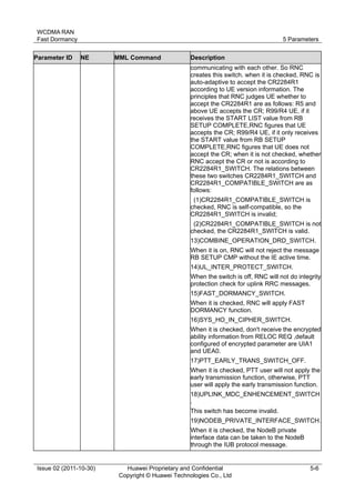 WCDMA RAN 
Fast Dormancy 5 Parameters 
Issue 02 (2011-10-30) Huawei Proprietary and Confidential 
Copyright © Huawei Technologies Co., Ltd 
5-6 
Parameter ID NE MML Command Description 
communicating with each other. So RNC 
creates this switch. when it is checked, RNC is 
auto-adaptive to accept the CR2284R1 
according to UE version information. The 
principles that RNC judges UE whether to 
accept the CR2284R1 are as follows: R5 and 
above UE accepts the CR; R99/R4 UE, if it 
receives the START LIST value from RB 
SETUP COMPLETE,RNC figures that UE 
accepts the CR; R99/R4 UE, if it only receives 
the START value from RB SETUP 
COMPLETE,RNC figures that UE does not 
accept the CR; when it is not checked, whether 
RNC accept the CR or not is according to 
CR2284R1_SWITCH. The relations between 
these two switches CR2284R1_SWITCH and 
CR2284R1_COMPATIBLE_SWITCH are as 
follows: 
(1)CR2284R1_COMPATIBLE_SWITCH is 
checked, RNC is self-compatible, so the 
CR2284R1_SWITCH is invalid; 
(2)CR2284R1_COMPATIBLE_SWITCH is not 
checked, the CR2284R1_SWITCH is valid. 
13)COMBINE_OPERATION_DRD_SWITCH. 
When it is on, RNC will not reject the message 
RB SETUP CMP without the IE active time. 
14)UL_INTER_PROTECT_SWITCH. 
When the switch is off, RNC will not do integrity 
protection check for uplink RRC messages. 
15)FAST_DORMANCY_SWITCH. 
When it is checked, RNC will apply FAST 
DORMANCY function. 
16)SYS_HO_IN_CIPHER_SWITCH. 
When it is checked, don't receive the encrypted 
ability information from RELOC REQ ,default 
configured of encrypted parameter are UIA1 
and UEA0. 
17)PTT_EARLY_TRANS_SWITCH_OFF. 
When it is checked, PTT user will not apply the 
early transmission function, otherwise, PTT 
user will apply the early transmission function. 
18)UPLINK_MDC_ENHENCEMENT_SWITCH 
. 
This switch has become invalid. 
19)NODEB_PRIVATE_INTERFACE_SWITCH. 
When it is checked, the NodeB private 
interface data can be taken to the NodeB 
through the IUB protocol message. 
 