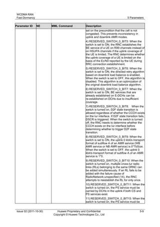 WCDMA RAN 
Fast Dormancy 5 Parameters 
Issue 02 (2011-10-30) Huawei Proprietary and Confidential 
Copyright © Huawei Technologies Co., Ltd 
5-9 
Parameter ID NE MML Command Description 
set on the precondition that the cell is not 
congested. This prevents inconsistency in 
uplink and downlink AMR modes. 
4) RESERVED_SWITCH_0_BIT5: When the 
switch is set to ON, the RNC establishes the 
BE service of a UE on R99 channels instead of 
on HSUPA channels if the uplink coverage of 
the UE is limited. The RNC determines whether 
the uplink coverage of a UE is limited on the 
basis of the Ec/N0 reported by the UE during 
RRC connection establishment. 
5) RESERVED_SWITCH_0_BIT6: When the 
switch is set to ON, the directed retry algorithm 
based on downlink load balance is enabled. 
When the switch is set to OFF, this algorithm is 
disabled. This algorithm is an optimization of 
the original downlink load balance algorithm. 
6) RESERVED_SWITCH_0_BIT7: When the 
switch is set to ON, BE services that are 
already established on E-DCHs can be 
re-established on DCHs due to insufficient 
coverage. 
7) RESERVED_SWITCH_0_BIT8: When the 
switch is turned on, D2F state transition is 
allowed regardless of whether the CCCH exists 
on the Iur interface. If D2F state transition fails, 
DSCR is triggered. When the switch is turned 
off, the RNC needs to determine whether the 
CCCH exists on the Iur interface before 
determining whether to trigger D2F state 
transition. 
8) RESERVED_SWITCH_0_BIT9: When the 
switch is set to ON, the uplink 0 kbit/s transport 
format of subflow A of an AMR service (WB 
AMR service or NB AMR service) is 0*TbSize. 
When the switch is set to OFF, the uplink 0 
kbit/s transport format of subflow A of an AMR 
service is 1*0. 
9) RESERVED_SWITCH_0_BIT10: When the 
switch is turned on, multiple cross-Iur radio 
links (RLs) belonging to the same DRNC can 
be added simultaneously. If an RL fails to be 
added with the failure cause of 
RadioNetwork:unspecified (14), the RNC 
attempts to reestablish the RL for only once. 
10) RESERVED_SWITCH_0_BIT11: When the 
switch is turned on, the PS service must be 
carried by DCHs in the uplink if both CS and 
PS services exist. 
11) RESERVED_SWITCH_0_BIT15: When the 
switch is turned on, the PS service must be 
 