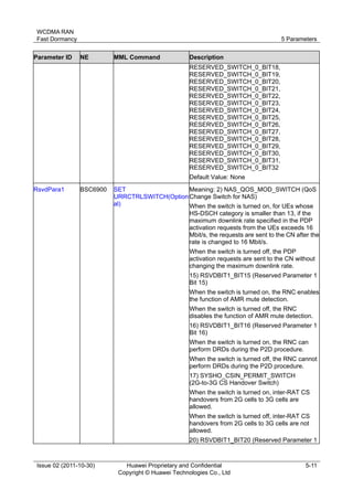WCDMA RAN 
Fast Dormancy 5 Parameters 
Issue 02 (2011-10-30) Huawei Proprietary and Confidential 
Copyright © Huawei Technologies Co., Ltd 
5-11 
Parameter ID NE MML Command Description 
RESERVED_SWITCH_0_BIT18, 
RESERVED_SWITCH_0_BIT19, 
RESERVED_SWITCH_0_BIT20, 
RESERVED_SWITCH_0_BIT21, 
RESERVED_SWITCH_0_BIT22, 
RESERVED_SWITCH_0_BIT23, 
RESERVED_SWITCH_0_BIT24, 
RESERVED_SWITCH_0_BIT25, 
RESERVED_SWITCH_0_BIT26, 
RESERVED_SWITCH_0_BIT27, 
RESERVED_SWITCH_0_BIT28, 
RESERVED_SWITCH_0_BIT29, 
RESERVED_SWITCH_0_BIT30, 
RESERVED_SWITCH_0_BIT31, 
RESERVED_SWITCH_0_BIT32 
Default Value: None 
RsvdPara1 BSC6900 SET 
URRCTRLSWITCH(Option 
al) 
Meaning: 2) NAS_QOS_MOD_SWITCH (QoS 
Change Switch for NAS) 
When the switch is turned on, for UEs whose 
HS-DSCH category is smaller than 13, if the 
maximum downlink rate specified in the PDP 
activation requests from the UEs exceeds 16 
Mbit/s, the requests are sent to the CN after the 
rate is changed to 16 Mbit/s. 
When the switch is turned off, the PDP 
activation requests are sent to the CN without 
changing the maximum downlink rate. 
15) RSVDBIT1_BIT15 (Reserved Parameter 1 
Bit 15) 
When the switch is turned on, the RNC enables 
the function of AMR mute detection. 
When the switch is turned off, the RNC 
disables the function of AMR mute detection. 
16) RSVDBIT1_BIT16 (Reserved Parameter 1 
Bit 16) 
When the switch is turned on, the RNC can 
perform DRDs during the P2D procedure. 
When the switch is turned off, the RNC cannot 
perform DRDs during the P2D procedure. 
17) SYSHO_CSIN_PERMIT_SWITCH 
(2G-to-3G CS Handover Switch) 
When the switch is turned on, inter-RAT CS 
handovers from 2G cells to 3G cells are 
allowed. 
When the switch is turned off, inter-RAT CS 
handovers from 2G cells to 3G cells are not 
allowed. 
20) RSVDBIT1_BIT20 (Reserved Parameter 1 
 
