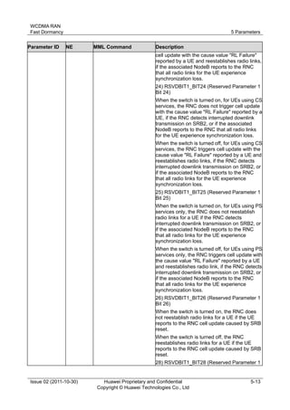 WCDMA RAN 
Fast Dormancy 5 Parameters 
Issue 02 (2011-10-30) Huawei Proprietary and Confidential 
Copyright © Huawei Technologies Co., Ltd 
5-13 
Parameter ID NE MML Command Description 
cell update with the cause value "RL Failure" 
reported by a UE and reestablishes radio links, 
if the associated NodeB reports to the RNC 
that all radio links for the UE experience 
synchronization loss. 
24) RSVDBIT1_BIT24 (Reserved Parameter 1 
Bit 24) 
When the switch is turned on, for UEs using CS 
services, the RNC does not trigger cell update 
with the cause value "RL Failure" reported by a 
UE, if the RNC detects interrupted downlink 
transmission on SRB2, or if the associated 
NodeB reports to the RNC that all radio links 
for the UE experience synchronization loss. 
When the switch is turned off, for UEs using CS 
services, the RNC triggers cell update with the 
cause value "RL Failure" reported by a UE and 
reestablishes radio links, if the RNC detects 
interrupted downlink transmission on SRB2, or 
if the associated NodeB reports to the RNC 
that all radio links for the UE experience 
synchronization loss. 
25) RSVDBIT1_BIT25 (Reserved Parameter 1 
Bit 25) 
When the switch is turned on, for UEs using PS 
services only, the RNC does not reestablish 
radio links for a UE if the RNC detects 
interrupted downlink transmission on SRB2, or 
if the associated NodeB reports to the RNC 
that all radio links for the UE experience 
synchronization loss. 
When the switch is turned off, for UEs using PS 
services only, the RNC triggers cell update with 
the cause value "RL Failure" reported by a UE 
and reestablishes radio link, if the RNC detects 
interrupted downlink transmission on SRB2, or 
if the associated NodeB reports to the RNC 
that all radio links for the UE experience 
synchronization loss. 
26) RSVDBIT1_BIT26 (Reserved Parameter 1 
Bit 26) 
When the switch is turned on, the RNC does 
not reestablish radio links for a UE if the UE 
reports to the RNC cell update caused by SRB 
reset. 
When the switch is turned off, the RNC 
reestablishes radio links for a UE if the UE 
reports to the RNC cell update caused by SRB 
reset. 
28) RSVDBIT1_BIT28 (Reserved Parameter 1 
 
