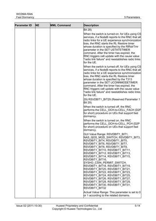 WCDMA RAN 
Fast Dormancy 5 Parameters 
Issue 02 (2011-10-30) Huawei Proprietary and Confidential 
Copyright © Huawei Technologies Co., Ltd 
5-14 
Parameter ID NE MML Command Description 
Bit 28) 
When the switch is turned on, for UEs using CS 
services, if a NodeB reports to the RNC that all 
radio links for a UE experience synchronization 
loss, the RNC starts the RL Restore timer 
whose duration is specified by the RlRstrTmr 
parameter in the SET USTATETIMER 
command. After the timer has expired, the 
RNC triggers cell update with the cause value 
"radio link failure" and reestablishes radio links 
for the UE. 
When the switch is turned off, for UEs using CS 
services, if a NodeB reports to the RNC that all 
radio links for a UE experience synchronization 
loss, the RNC starts the RL Restore timer 
whose duration is specified by the T313 
parameter in the SET UCONNMODETIMER 
command. After the timer has expired, the 
RNC triggers cell update with the cause value 
"radio link failure" and reestablishes radio links 
for the UE. 
29) RSVDBIT1_BIT29 (Reserved Parameter 1 
Bit 29) 
When the switch is turned off, the RNC 
performs the CELL_DCH-to-CELL_FACH (D2F 
for short) procedure on UEs that support fast 
dormancy. 
When the switch is turned on, the RNC 
performs the CELL_DCH-to-CELL_PCH (D2P 
for short) procedure on UEs that support fast 
dormancy. 
GUI Value Range: RSVDBIT1_BIT1, 
NAS_QOS_MOD_SWITCH, RSVDBIT1_BIT3, 
RSVDBIT1_BIT4, RSVDBIT1_BIT5, 
RSVDBIT1_BIT6, RSVDBIT1_BIT7, 
RSVDBIT1_BIT8, RSVDBIT1_BIT9, 
RSVDBIT1_BIT10, RSVDBIT1_BIT11, 
RSVDBIT1_BIT12, RSVDBIT1_BIT13, 
RSVDBIT1_BIT14, RSVDBIT1_BIT15, 
RSVDBIT1_BIT16, 
SYSHO_CSIN_PERMIT_SWITCH, 
RSVDBIT1_BIT18, RSVDBIT1_BIT19, 
RSVDBIT1_BIT20, RSVDBIT1_BIT21, 
RSVDBIT1_BIT22, RSVDBIT1_BIT23, 
RSVDBIT1_BIT24, RSVDBIT1_BIT25, 
RSVDBIT1_BIT26, RSVDBIT1_BIT27, 
RSVDBIT1_BIT28, RSVDBIT1_BIT29, 
RSVDBIT1_BIT30, RSVDBIT1_BIT31, 
RSVDBIT1_BIT32 
Actual Value Range: This parameter is set to 0 
or 1 according to the related domains. 
 