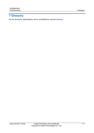 WCDMA RAN 
Fast Dormancy 7 Glossary 
Issue 02 (2011-10-30) Huawei Proprietary and Confidential 
Copyright © Huawei Technologies Co., Ltd 
7-1 
7 Glossary 
For the acronyms, abbreviations, terms, and definitions, see the Glossary. 
 
