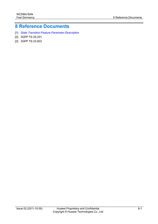 WCDMA RAN 
Fast Dormancy 8 Reference Documents 
Issue 02 (2011-10-30) Huawei Proprietary and Confidential 
Copyright © Huawei Technologies Co., Ltd 
8-1 
8 Reference Documents 
[1] State Transition Feature Parameter Description 
[2] 3GPP TS 25.331 
[3] 3GPP TS 23.003 
