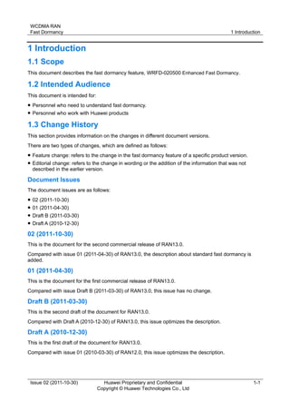 WCDMA RAN 
Fast Dormancy 1 Introduction 
Issue 02 (2011-10-30) Huawei Proprietary and Confidential 
Copyright © Huawei Technologies Co., Ltd 
1-1 
1 Introduction 
1.1 Scope 
This document describes the fast dormancy feature, WRFD-020500 Enhanced Fast Dormancy. 
1.2 Intended Audience 
This document is intended for: 
 Personnel who need to understand fast dormancy. 
 Personnel who work with Huawei products 
1.3 Change History 
This section provides information on the changes in different document versions. 
There are two types of changes, which are defined as follows: 
 Feature change: refers to the change in the fast dormancy feature of a specific product version. 
 Editorial change: refers to the change in wording or the addition of the information that was not 
described in the earlier version. 
Document Issues 
The document issues are as follows: 
 02 (2011-10-30) 
 01 (2011-04-30) 
 Draft B (2011-03-30) 
 Draft A (2010-12-30) 
02 (2011-10-30) 
This is the document for the second commercial release of RAN13.0. 
Compared with issue 01 (2011-04-30) of RAN13.0, the description about standard fast dormancy is 
added. 
01 (2011-04-30) 
This is the document for the first commercial release of RAN13.0. 
Compared with issue Draft B (2011-03-30) of RAN13.0, this issue has no change. 
Draft B (2011-03-30) 
This is the second draft of the document for RAN13.0. 
Compared with Draft A (2010-12-30) of RAN13.0, this issue optimizes the description. 
Draft A (2010-12-30) 
This is the first draft of the document for RAN13.0. 
Compared with issue 01 (2010-03-30) of RAN12.0, this issue optimizes the description. 
 