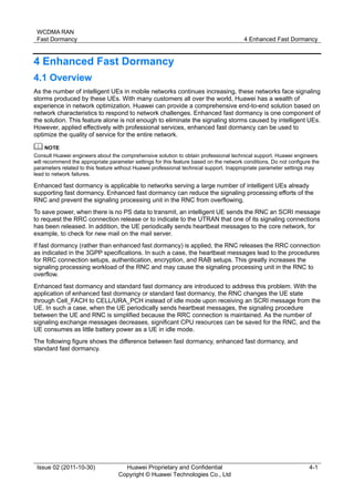 WCDMA RAN 
Fast Dormancy 4 Enhanced Fast Dormancy 
Issue 02 (2011-10-30) Huawei Proprietary and Confidential 
Copyright © Huawei Technologies Co., Ltd 
4-1 
4 Enhanced Fast Dormancy 
4.1 Overview 
As the number of intelligent UEs in mobile networks continues increasing, these networks face signaling 
storms produced by these UEs. With many customers all over the world, Huawei has a wealth of 
experience in network optimization. Huawei can provide a comprehensive end-to-end solution based on 
network characteristics to respond to network challenges. Enhanced fast dormancy is one component of 
the solution. This feature alone is not enough to eliminate the signaling storms caused by intelligent UEs. 
However, applied effectively with professional services, enhanced fast dormancy can be used to 
optimize the quality of service for the entire network. 
Consult Huawei engineers about the comprehensive solution to obtain professional technical support. Huawei engineers 
will recommend the appropriate parameter settings for this feature based on the network conditions. Do not configure the 
parameters related to this feature without Huawei professional technical support. Inappropriate parameter settings may 
lead to network failures. 
Enhanced fast dormancy is applicable to networks serving a large number of intelligent UEs already 
supporting fast dormancy. Enhanced fast dormancy can reduce the signaling processing efforts of the 
RNC and prevent the signaling processing unit in the RNC from overflowing. 
To save power, when there is no PS data to transmit, an intelligent UE sends the RNC an SCRI message 
to request the RRC connection release or to indicate to the UTRAN that one of its signaling connections 
has been released. In addition, the UE periodically sends heartbeat messages to the core network, for 
example, to check for new mail on the mail server. 
If fast dormancy (rather than enhanced fast dormancy) is applied, the RNC releases the RRC connection 
as indicated in the 3GPP specifications. In such a case, the heartbeat messages lead to the procedures 
for RRC connection setups, authentication, encryption, and RAB setups. This greatly increases the 
signaling processing workload of the RNC and may cause the signaling processing unit in the RNC to 
overflow. 
Enhanced fast dormancy and standard fast dormancy are introduced to address this problem. With the 
application of enhanced fast dormancy or standard fast dormancy, the RNC changes the UE state 
through Cell_FACH to CELL/URA_PCH instead of idle mode upon receiving an SCRI message from the 
UE. In such a case, when the UE periodically sends heartbeat messages, the signaling procedure 
between the UE and RNC is simplified because the RRC connection is maintained. As the number of 
signaling exchange messages decreases, significant CPU resources can be saved for the RNC, and the 
UE consumes as little battery power as a UE in idle mode. 
The following figure shows the difference between fast dormancy, enhanced fast dormancy, and 
standard fast dormancy. 
 