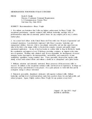MEMORANDUM FOR WHOM IT MAY CONCERN
FROM: Keith E. Gentile
Director, Combatant Command Requirements
L-3 Communications System West
Salt Lake City, Utah 84116
SUBJECT: Recommendation—Bruce Voight
1. It is without any hesitation that I offer my highest endorsement for Bruce Voight. His
exceptional performance, superior technical skill, brilliant leadership and high level of
professionalism make him an extremely perfect choice for any complex job in toay’s volitale
market place.
2. As a senior level officer in the United States Air Force with over 30 years of operational and
command experience, I am absolutely impressed with Bruce’s uncanny leadership and
management abilities; however, what is exceedingly noteworthy and sets him apart from any
other in the field, is his unique ability to break down complex concepts and rapidly depict
operational application. As one of my key leaders in combat while in Iraq, he flawlessly handle
the coordination and support of over 21 firebases providing continuos air support to the entire
area of operation. Working with a limited staff, he was responsible for development of several
emerging tactics that improve the interoperability, survivability and connectivity of joint
warfighting capabilities saving countless lives. I have personally observed his superior skills
during several work-related efforts and without a doubt; he is a disciplined and a gifted leader.
3. Brilliant, articulate and extremely motivated, Bruce possesses all the necessary skills to
succeed. In addition to his exceptional technical skills and broad set of experiences, he brings an
increased energy and dedication to any project. It is a pure pleasure to work with him and his
contagious energy is always welcomed.
4. Extremely personable, disciplined, dedicated, with superior technical skills, brilliant
leadership and high level of professionalism make him a perfect choice for any high profile and
critical program. Again, I highly endorse Bruce Voight for any position at any level.
//signed—29 Apr 2013—keg//
KEITH E. GENTILE
 