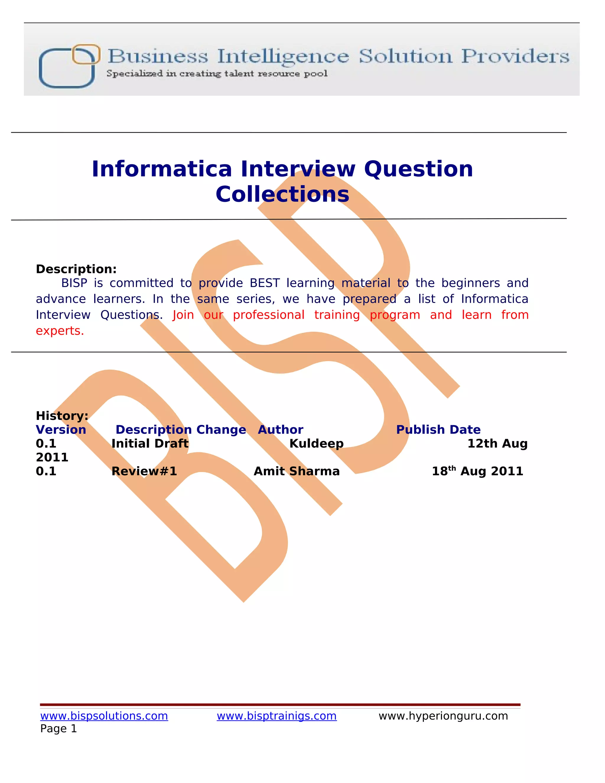 Informatica Interview Question
                     Collections


Description:
     BISP is committed to provide BEST learning material to the beginners and
advance learners. In the same series, we have prepared a list of Informatica
Interview Questions. Join our professional training program and learn from
experts.




History:
Version      Description Change Author                  Publish Date
0.1         Initial Draft           Kuldeep                       12th Aug
2011
0.1         Review#1              Amit Sharma                18th Aug 2011




www.bispsolutions.com       www.bisptrainigs.com     www.hyperionguru.com
Page 1
 