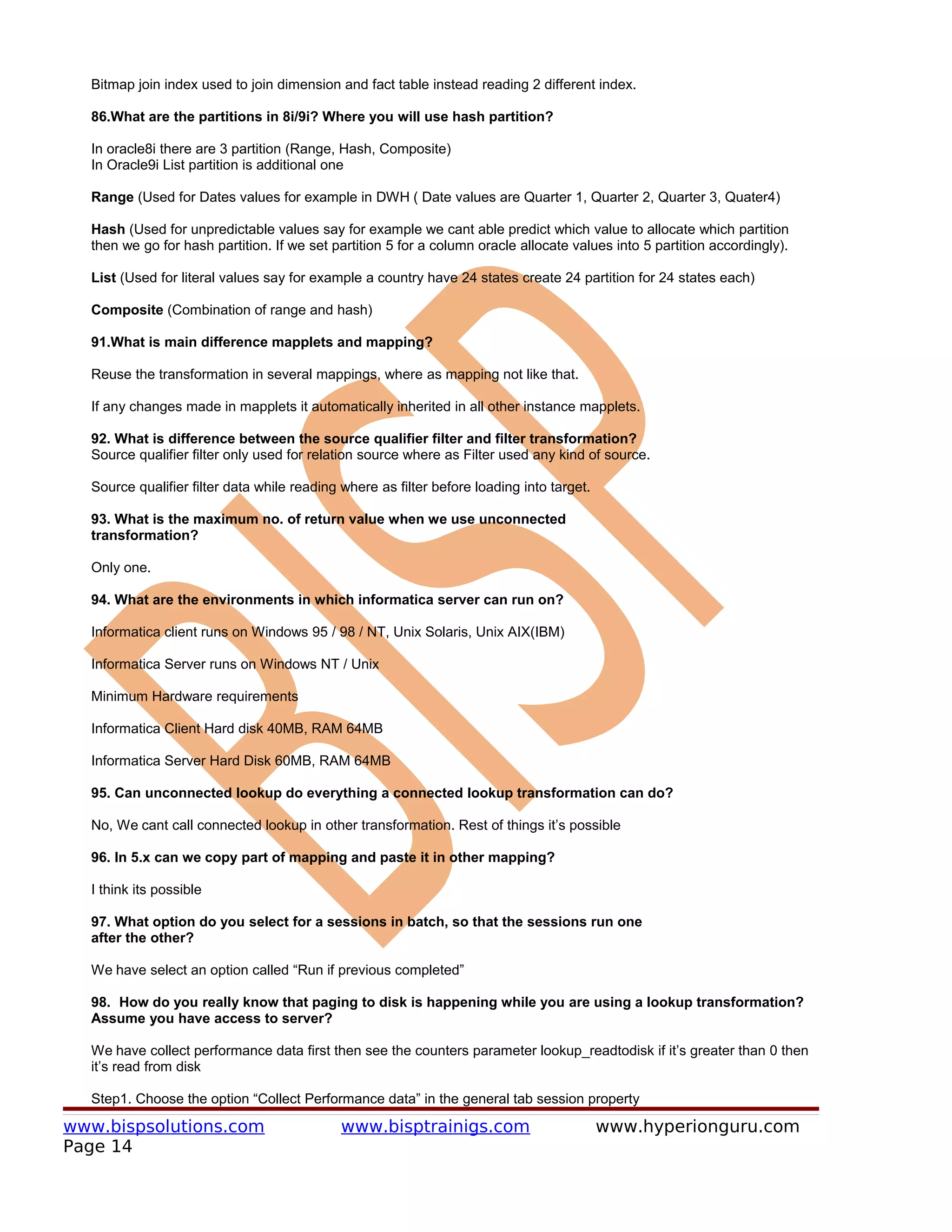 Bitmap join index used to join dimension and fact table instead reading 2 different index.

  86.What are the partitions in 8i/9i? Where you will use hash partition?

  In oracle8i there are 3 partition (Range, Hash, Composite)
  In Oracle9i List partition is additional one

  Range (Used for Dates values for example in DWH ( Date values are Quarter 1, Quarter 2, Quarter 3, Quater4)

  Hash (Used for unpredictable values say for example we cant able predict which value to allocate which partition
  then we go for hash partition. If we set partition 5 for a column oracle allocate values into 5 partition accordingly).

  List (Used for literal values say for example a country have 24 states create 24 partition for 24 states each)

  Composite (Combination of range and hash)

  91.What is main difference mapplets and mapping?

  Reuse the transformation in several mappings, where as mapping not like that.

  If any changes made in mapplets it automatically inherited in all other instance mapplets.

  92. What is difference between the source qualifier filter and filter transformation?
  Source qualifier filter only used for relation source where as Filter used any kind of source.

  Source qualifier filter data while reading where as filter before loading into target.

  93. What is the maximum no. of return value when we use unconnected
  transformation?

  Only one.

  94. What are the environments in which informatica server can run on?

  Informatica client runs on Windows 95 / 98 / NT, Unix Solaris, Unix AIX(IBM)

  Informatica Server runs on Windows NT / Unix

  Minimum Hardware requirements

  Informatica Client Hard disk 40MB, RAM 64MB

  Informatica Server Hard Disk 60MB, RAM 64MB

  95. Can unconnected lookup do everything a connected lookup transformation can do?

  No, We cant call connected lookup in other transformation. Rest of things it’s possible

  96. In 5.x can we copy part of mapping and paste it in other mapping?

  I think its possible

  97. What option do you select for a sessions in batch, so that the sessions run one
  after the other?

  We have select an option called “Run if previous completed”

  98. How do you really know that paging to disk is happening while you are using a lookup transformation?
  Assume you have access to server?

  We have collect performance data first then see the counters parameter lookup_readtodisk if it’s greater than 0 then
  it’s read from disk

  Step1. Choose the option “Collect Performance data” in the general tab session property

www.bispsolutions.com                        www.bisptrainigs.com                          www.hyperionguru.com
Page 14
 