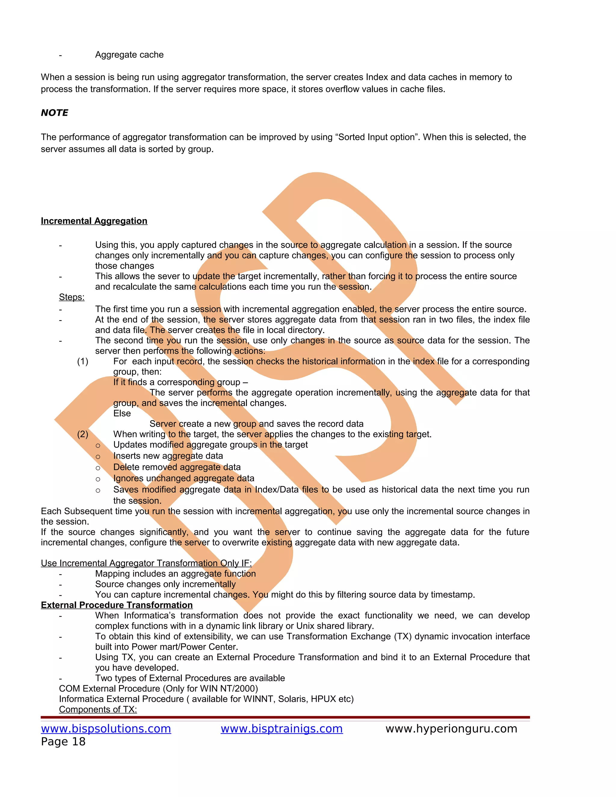 -        Aggregate cache

When a session is being run using aggregator transformation, the server creates Index and data caches in memory to
process the transformation. If the server requires more space, it stores overflow values in cache files.

NOTE

The performance of aggregator transformation can be improved by using “Sorted Input option”. When this is selected, the
server assumes all data is sorted by group.




Incremental Aggregation

    -        Using this, you apply captured changes in the source to aggregate calculation in a session. If the source
             changes only incrementally and you can capture changes, you can configure the session to process only
             those changes
    -        This allows the sever to update the target incrementally, rather than forcing it to process the entire source
             and recalculate the same calculations each time you run the session.
    Steps:
    -        The first time you run a session with incremental aggregation enabled, the server process the entire source.
    -        At the end of the session, the server stores aggregate data from that session ran in two files, the index file
             and data file. The server creates the file in local directory.
     -       The second time you run the session, use only changes in the source as source data for the session. The
             server then performs the following actions:
         (1)      For each input record, the session checks the historical information in the index file for a corresponding
                  group, then:
                  If it finds a corresponding group –
                              The server performs the aggregate operation incrementally, using the aggregate data for that
                  group, and saves the incremental changes.
                  Else
                              Server create a new group and saves the record data
         (2)      When writing to the target, the server applies the changes to the existing target.
             o Updates modified aggregate groups in the target
             o Inserts new aggregate data
             o Delete removed aggregate data
             o Ignores unchanged aggregate data
             o Saves modified aggregate data in Index/Data files to be used as historical data the next time you run
                  the session.
Each Subsequent time you run the session with incremental aggregation, you use only the incremental source changes in
the session.
If the source changes significantly, and you want the server to continue saving the aggregate data for the future
incremental changes, configure the server to overwrite existing aggregate data with new aggregate data.

Use Incremental Aggregator Transformation Only IF:
    -        Mapping includes an aggregate function
    -        Source changes only incrementally
    -        You can capture incremental changes. You might do this by filtering source data by timestamp.
External Procedure Transformation
    -        When Informatica’s transformation does not provide the exact functionality we need, we can develop
             complex functions with in a dynamic link library or Unix shared library.
    -        To obtain this kind of extensibility, we can use Transformation Exchange (TX) dynamic invocation interface
             built into Power mart/Power Center.
    -        Using TX, you can create an External Procedure Transformation and bind it to an External Procedure that
             you have developed.
    -        Two types of External Procedures are available
    COM External Procedure (Only for WIN NT/2000)
    Informatica External Procedure ( available for WINNT, Solaris, HPUX etc)
    Components of TX:

www.bispsolutions.com                        www.bisptrainigs.com                      www.hyperionguru.com
Page 18
 