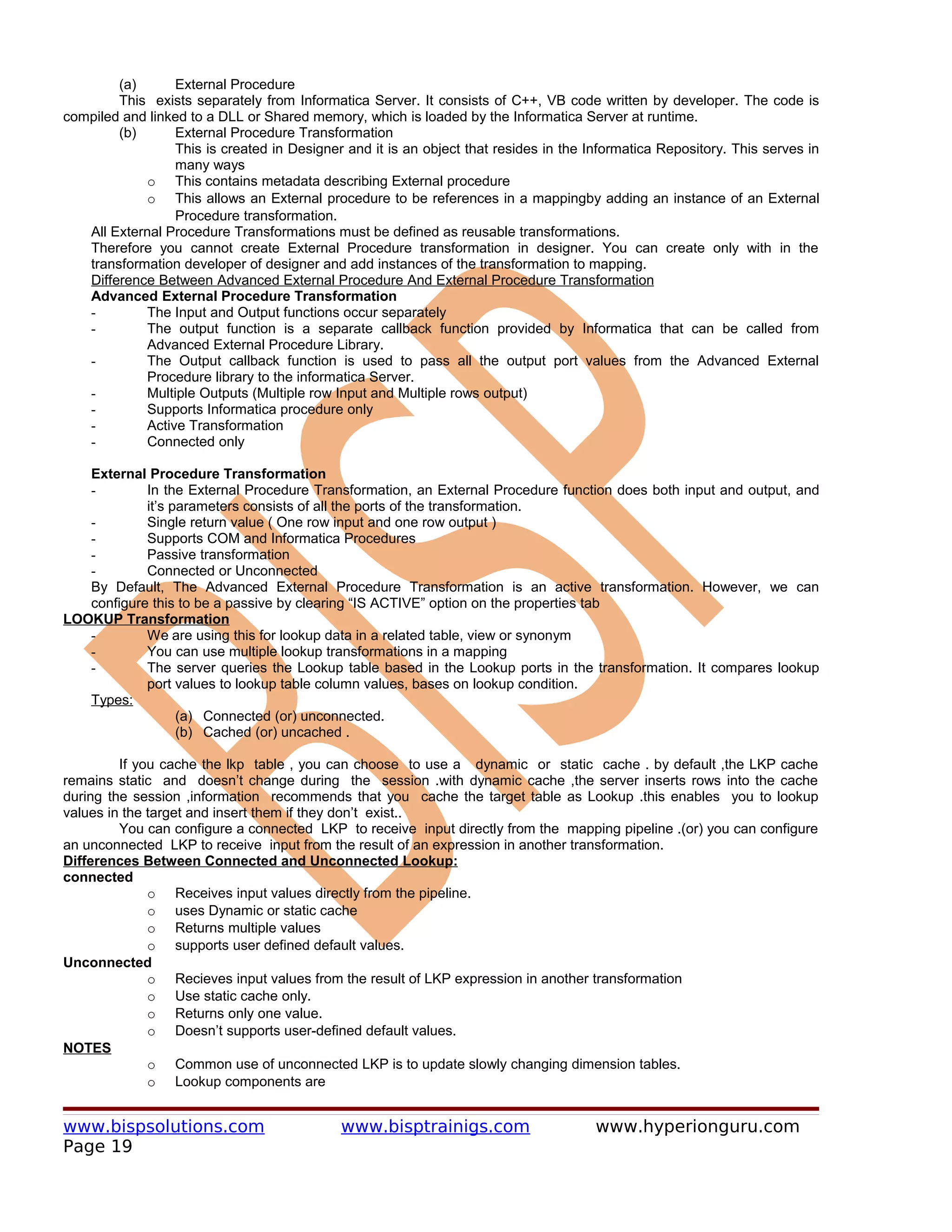 (a)      External Procedure
        This exists separately from Informatica Server. It consists of C++, VB code written by developer. The code is
compiled and linked to a DLL or Shared memory, which is loaded by the Informatica Server at runtime.
        (b)      External Procedure Transformation
                 This is created in Designer and it is an object that resides in the Informatica Repository. This serves in
                 many ways
            o This contains metadata describing External procedure
            o This allows an External procedure to be references in a mappingby adding an instance of an External
                 Procedure transformation.
   All External Procedure Transformations must be defined as reusable transformations.
   Therefore you cannot create External Procedure transformation in designer. You can create only with in the
   transformation developer of designer and add instances of the transformation to mapping.
   Difference Between Advanced External Procedure And External Procedure Transformation
   Advanced External Procedure Transformation
   -        The Input and Output functions occur separately
   -        The output function is a separate callback function provided by Informatica that can be called from
            Advanced External Procedure Library.
   -        The Output callback function is used to pass all the output port values from the Advanced External
            Procedure library to the informatica Server.
   -        Multiple Outputs (Multiple row Input and Multiple rows output)
   -        Supports Informatica procedure only
   -        Active Transformation
   -        Connected only

   External Procedure Transformation
   -        In the External Procedure Transformation, an External Procedure function does both input and output, and
            it’s parameters consists of all the ports of the transformation.
   -        Single return value ( One row input and one row output )
   -        Supports COM and Informatica Procedures
   -        Passive transformation
   -        Connected or Unconnected
   By Default, The Advanced External Procedure Transformation is an active transformation. However, we can
   configure this to be a passive by clearing “IS ACTIVE” option on the properties tab
LOOKUP Transformation
   -        We are using this for lookup data in a related table, view or synonym
   -        You can use multiple lookup transformations in a mapping
   -        The server queries the Lookup table based in the Lookup ports in the transformation. It compares lookup
            port values to lookup table column values, bases on lookup condition.
   Types:
                  (a) Connected (or) unconnected.
                  (b) Cached (or) uncached .

         If you cache the lkp table , you can choose to use a dynamic or static cache . by default ,the LKP cache
remains static and doesn’t change during the session .with dynamic cache ,the server inserts rows into the cache
during the session ,information recommends that you cache the target table as Lookup .this enables you to lookup
values in the target and insert them if they don’t exist..
         You can configure a connected LKP to receive input directly from the mapping pipeline .(or) you can configure
an unconnected LKP to receive input from the result of an expression in another transformation.
Differences Between Connected and Unconnected Lookup:
connected
              o Receives input values directly from the pipeline.
              o uses Dynamic or static cache
              o Returns multiple values
              o supports user defined default values.
Unconnected
              o Recieves input values from the result of LKP expression in another transformation
              o Use static cache only.
              o Returns only one value.
              o Doesn’t supports user-defined default values.
NOTES
              o Common use of unconnected LKP is to update slowly changing dimension tables.
              o Lookup components are


www.bispsolutions.com                        www.bisptrainigs.com                     www.hyperionguru.com
Page 19
 
