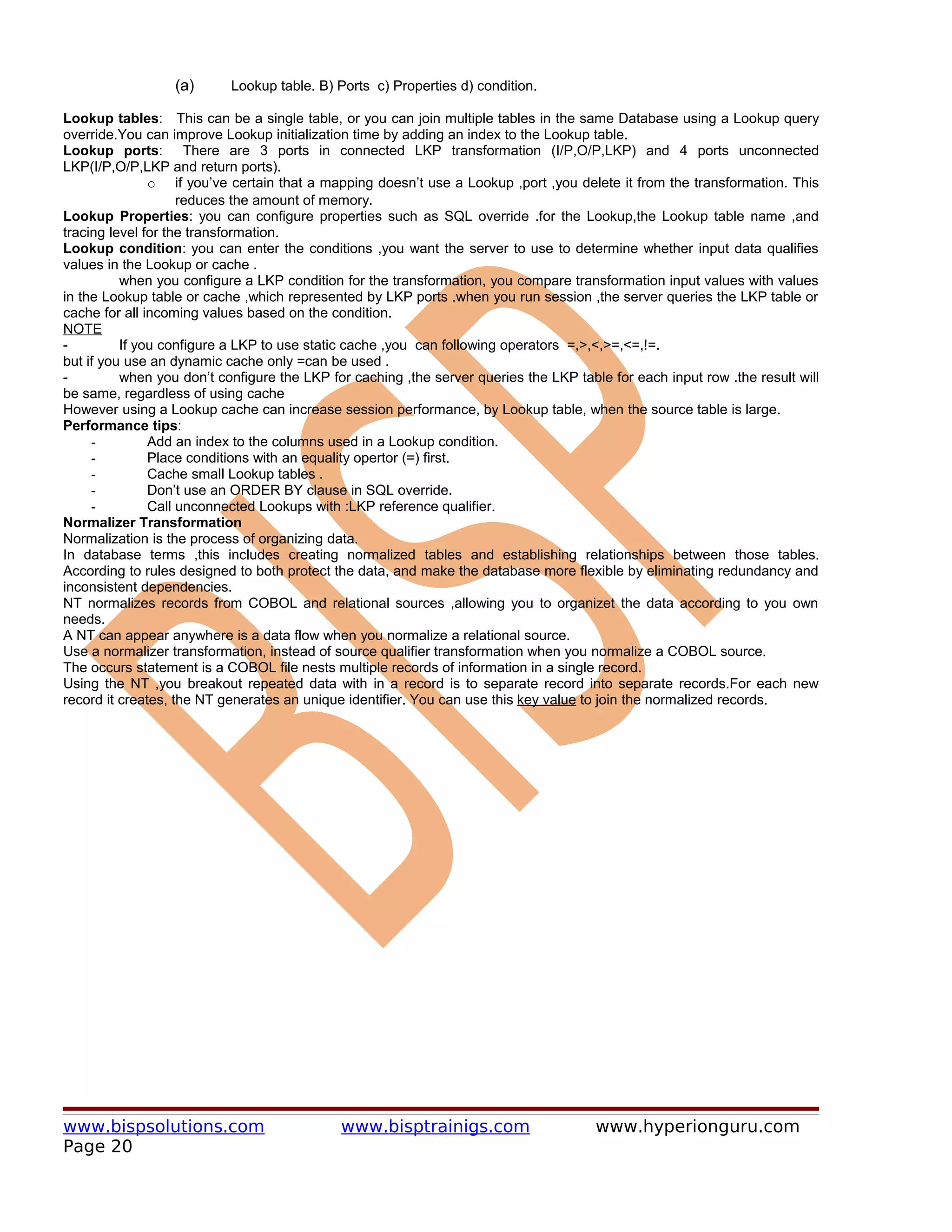 (a)      Lookup table. B) Ports c) Properties d) condition.

Lookup tables: This can be a single table, or you can join multiple tables in the same Database using a Lookup query
override.You can improve Lookup initialization time by adding an index to the Lookup table.
Lookup ports: There are 3 ports in connected LKP transformation (I/P,O/P,LKP) and 4 ports unconnected
LKP(I/P,O/P,LKP and return ports).
               o if you’ve certain that a mapping doesn’t use a Lookup ,port ,you delete it from the transformation. This
                    reduces the amount of memory.
Lookup Properties: you can configure properties such as SQL override .for the Lookup,the Lookup table name ,and
tracing level for the transformation.
Lookup condition: you can enter the conditions ,you want the server to use to determine whether input data qualifies
values in the Lookup or cache .
          when you configure a LKP condition for the transformation, you compare transformation input values with values
in the Lookup table or cache ,which represented by LKP ports .when you run session ,the server queries the LKP table or
cache for all incoming values based on the condition.
NOTE
-         If you configure a LKP to use static cache ,you can following operators =,>,<,>=,<=,!=.
but if you use an dynamic cache only =can be used .
-         when you don’t configure the LKP for caching ,the server queries the LKP table for each input row .the result will
be same, regardless of using cache
However using a Lookup cache can increase session performance, by Lookup table, when the source table is large.
Performance tips:
     -         Add an index to the columns used in a Lookup condition.
     -         Place conditions with an equality opertor (=) first.
     -         Cache small Lookup tables .
     -         Don’t use an ORDER BY clause in SQL override.
     -         Call unconnected Lookups with :LKP reference qualifier.
Normalizer Transformation
Normalization is the process of organizing data.
In database terms ,this includes creating normalized tables and establishing relationships between those tables.
According to rules designed to both protect the data, and make the database more flexible by eliminating redundancy and
inconsistent dependencies.
NT normalizes records from COBOL and relational sources ,allowing you to organizet the data according to you own
needs.
A NT can appear anywhere is a data flow when you normalize a relational source.
Use a normalizer transformation, instead of source qualifier transformation when you normalize a COBOL source.
The occurs statement is a COBOL file nests multiple records of information in a single record.
Using the NT ,you breakout repeated data with in a record is to separate record into separate records.For each new
record it creates, the NT generates an unique identifier. You can use this key value to join the normalized records.




www.bispsolutions.com                        www.bisptrainigs.com                      www.hyperionguru.com
Page 20
 