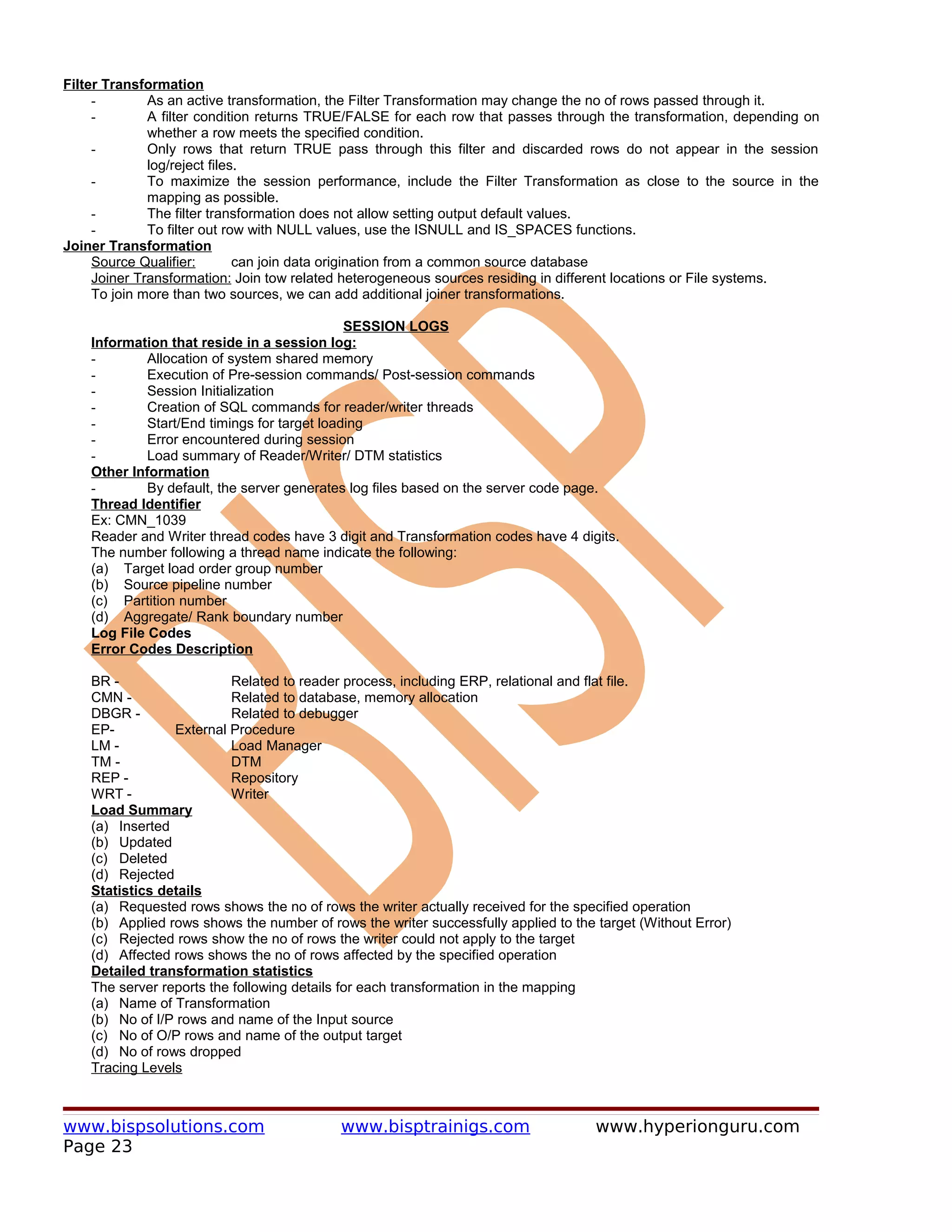 Filter Transformation
     -        As an active transformation, the Filter Transformation may change the no of rows passed through it.
     -        A filter condition returns TRUE/FALSE for each row that passes through the transformation, depending on
              whether a row meets the specified condition.
     -        Only rows that return TRUE pass through this filter and discarded rows do not appear in the session
              log/reject files.
     -        To maximize the session performance, include the Filter Transformation as close to the source in the
              mapping as possible.
     -        The filter transformation does not allow setting output default values.
     -        To filter out row with NULL values, use the ISNULL and IS_SPACES functions.
Joiner Transformation
     Source Qualifier:        can join data origination from a common source database
     Joiner Transformation: Join tow related heterogeneous sources residing in different locations or File systems.
     To join more than two sources, we can add additional joiner transformations.

                                              SESSION LOGS
    Information that reside in a session log:
    -        Allocation of system shared memory
    -        Execution of Pre-session commands/ Post-session commands
    -        Session Initialization
    -        Creation of SQL commands for reader/writer threads
    -        Start/End timings for target loading
    -        Error encountered during session
    -        Load summary of Reader/Writer/ DTM statistics
    Other Information
    -        By default, the server generates log files based on the server code page.
    Thread Identifier
    Ex: CMN_1039
    Reader and Writer thread codes have 3 digit and Transformation codes have 4 digits.
    The number following a thread name indicate the following:
    (a) Target load order group number
    (b) Source pipeline number
    (c) Partition number
    (d) Aggregate/ Rank boundary number
    Log File Codes
    Error Codes Description

    BR -                   Related to reader process, including ERP, relational and flat file.
    CMN -                  Related to database, memory allocation
    DBGR -                 Related to debugger
    EP-          External Procedure
    LM -                   Load Manager
    TM -                   DTM
    REP -                  Repository
    WRT -                  Writer
    Load Summary
    (a) Inserted
    (b) Updated
    (c) Deleted
    (d) Rejected
    Statistics details
    (a) Requested rows shows the no of rows the writer actually received for the specified operation
    (b) Applied rows shows the number of rows the writer successfully applied to the target (Without Error)
    (c) Rejected rows show the no of rows the writer could not apply to the target
    (d) Affected rows shows the no of rows affected by the specified operation
    Detailed transformation statistics
    The server reports the following details for each transformation in the mapping
    (a) Name of Transformation
    (b) No of I/P rows and name of the Input source
    (c) No of O/P rows and name of the output target
    (d) No of rows dropped
    Tracing Levels



www.bispsolutions.com                       www.bisptrainigs.com                     www.hyperionguru.com
Page 23
 