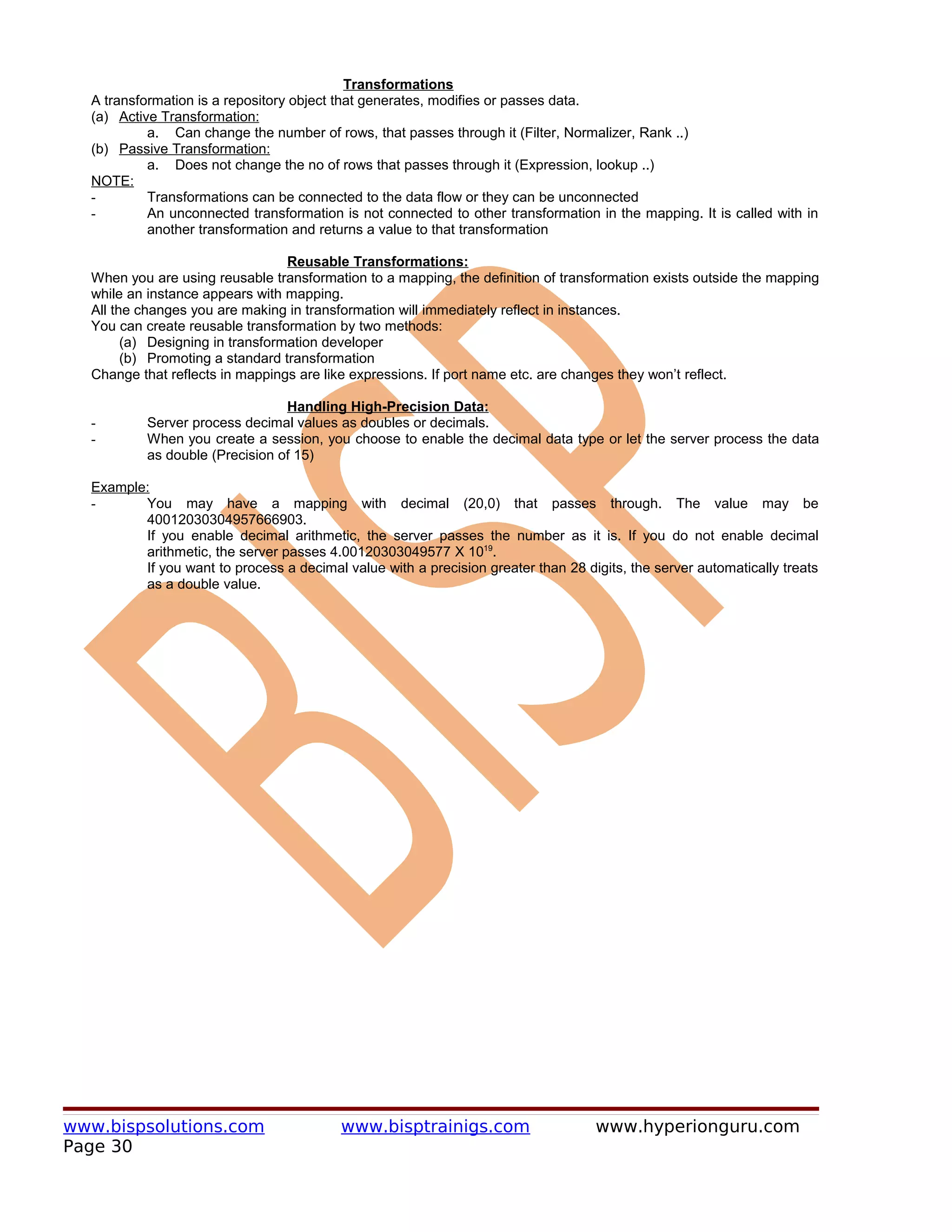 Transformations
  A transformation is a repository object that generates, modifies or passes data.
  (a) Active Transformation:
           a. Can change the number of rows, that passes through it (Filter, Normalizer, Rank ..)
  (b) Passive Transformation:
           a. Does not change the no of rows that passes through it (Expression, lookup ..)
  NOTE:
  -        Transformations can be connected to the data flow or they can be unconnected
  -        An unconnected transformation is not connected to other transformation in the mapping. It is called with in
           another transformation and returns a value to that transformation

                                  Reusable Transformations:
  When you are using reusable transformation to a mapping, the definition of transformation exists outside the mapping
  while an instance appears with mapping.
  All the changes you are making in transformation will immediately reflect in instances.
  You can create reusable transformation by two methods:
        (a) Designing in transformation developer
        (b) Promoting a standard transformation
  Change that reflects in mappings are like expressions. If port name etc. are changes they won’t reflect.

                                 Handling High-Precision Data:
  -        Server process decimal values as doubles or decimals.
  -        When you create a session, you choose to enable the decimal data type or let the server process the data
           as double (Precision of 15)

  Example:
  -      You may have a mapping with decimal (20,0) that passes through. The value may be
         40012030304957666903.
         If you enable decimal arithmetic, the server passes the number as it is. If you do not enable decimal
         arithmetic, the server passes 4.00120303049577 X 1019.
         If you want to process a decimal value with a precision greater than 28 digits, the server automatically treats
         as a double value.




www.bispsolutions.com                     www.bisptrainigs.com                     www.hyperionguru.com
Page 30
 