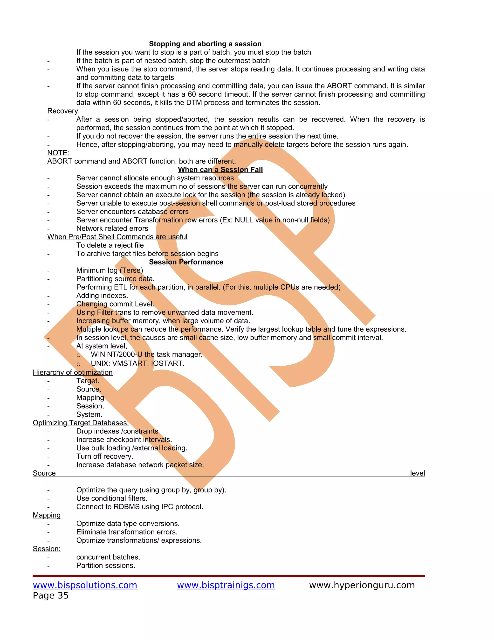 Stopping and aborting a session
    -         If the session you want to stop is a part of batch, you must stop the batch
    -         If the batch is part of nested batch, stop the outermost batch
    -         When you issue the stop command, the server stops reading data. It continues processing and writing data
              and committing data to targets
    -         If the server cannot finish processing and committing data, you can issue the ABORT command. It is similar
              to stop command, except it has a 60 second timeout. If the server cannot finish processing and committing
              data within 60 seconds, it kills the DTM process and terminates the session.
    Recovery:
    -         After a session being stopped/aborted, the session results can be recovered. When the recovery is
              performed, the session continues from the point at which it stopped.
    -         If you do not recover the session, the server runs the entire session the next time.
    -         Hence, after stopping/aborting, you may need to manually delete targets before the session runs again.
    NOTE:
    ABORT command and ABORT function, both are different.
                                                When can a Session Fail
    -         Server cannot allocate enough system resources
    -         Session exceeds the maximum no of sessions the server can run concurrently
    -         Server cannot obtain an execute lock for the session (the session is already locked)
    -         Server unable to execute post-session shell commands or post-load stored procedures
    -         Server encounters database errors
    -         Server encounter Transformation row errors (Ex: NULL value in non-null fields)
    -         Network related errors
    When Pre/Post Shell Commands are useful
    -         To delete a reject file
    -         To archive target files before session begins
                                       Session Performance
    -         Minimum log (Terse)
    -         Partitioning source data.
    -         Performing ETL for each partition, in parallel. (For this, multiple CPUs are needed)
    -         Adding indexes.
    -         Changing commit Level.
    -         Using Filter trans to remove unwanted data movement.
    -         Increasing buffer memory, when large volume of data.
    -         Multiple lookups can reduce the performance. Verify the largest lookup table and tune the expressions.
    -         In session level, the causes are small cache size, low buffer memory and small commit interval.
    -         At system level,
              o WIN NT/2000-U the task manager.
              o UNIX: VMSTART, IOSTART.
Hierarchy of optimization
    -         Target.
    -         Source.
    -         Mapping
    -         Session.
    -         System.
Optimizing Target Databases:
    -         Drop indexes /constraints
    -         Increase checkpoint intervals.
    -         Use bulk loading /external loading.
    -         Turn off recovery.
    -         Increase database network packet size.
Source                                                                                                               level

    -        Optimize the query (using group by, group by).
    -        Use conditional filters.
    -        Connect to RDBMS using IPC protocol.
Mapping
    -        Optimize data type conversions.
    -        Eliminate transformation errors.
    -        Optimize transformations/ expressions.
Session:
    -        concurrent batches.
    -        Partition sessions.

www.bispsolutions.com                       www.bisptrainigs.com                     www.hyperionguru.com
Page 35
 