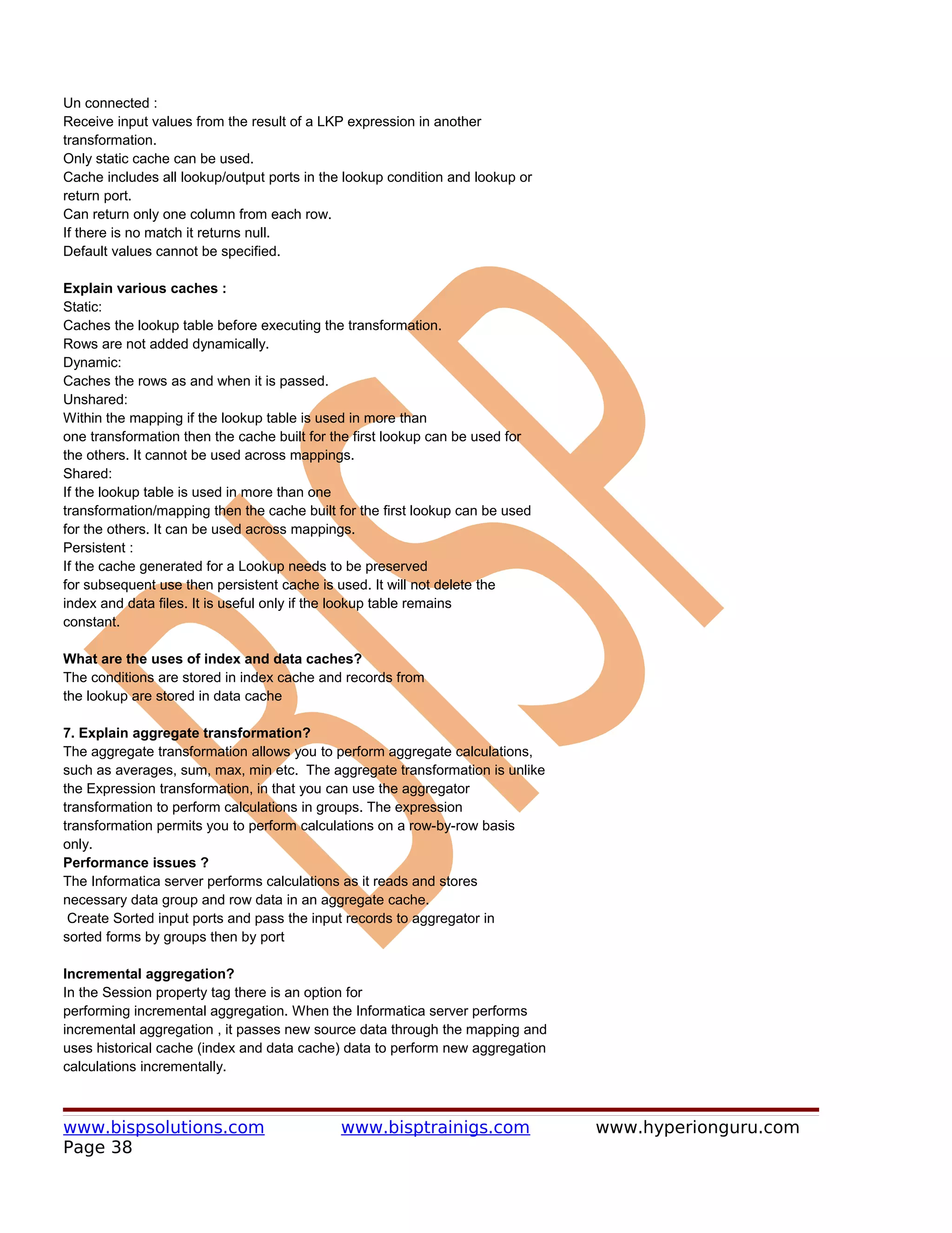 Un connected :
Receive input values from the result of a LKP expression in another
transformation.
Only static cache can be used.
Cache includes all lookup/output ports in the lookup condition and lookup or
return port.
Can return only one column from each row.
If there is no match it returns null.
Default values cannot be specified.

Explain various caches :
Static:
Caches the lookup table before executing the transformation.
Rows are not added dynamically.
Dynamic:
Caches the rows as and when it is passed.
Unshared:
Within the mapping if the lookup table is used in more than
one transformation then the cache built for the first lookup can be used for
the others. It cannot be used across mappings.
Shared:
If the lookup table is used in more than one
transformation/mapping then the cache built for the first lookup can be used
for the others. It can be used across mappings.
Persistent :
If the cache generated for a Lookup needs to be preserved
for subsequent use then persistent cache is used. It will not delete the
index and data files. It is useful only if the lookup table remains
constant.

What are the uses of index and data caches?
The conditions are stored in index cache and records from
the lookup are stored in data cache

7. Explain aggregate transformation?
The aggregate transformation allows you to perform aggregate calculations,
such as averages, sum, max, min etc. The aggregate transformation is unlike
the Expression transformation, in that you can use the aggregator
transformation to perform calculations in groups. The expression
transformation permits you to perform calculations on a row-by-row basis
only.
Performance issues ?
The Informatica server performs calculations as it reads and stores
necessary data group and row data in an aggregate cache.
 Create Sorted input ports and pass the input records to aggregator in
sorted forms by groups then by port

Incremental aggregation?
In the Session property tag there is an option for
performing incremental aggregation. When the Informatica server performs
incremental aggregation , it passes new source data through the mapping and
uses historical cache (index and data cache) data to perform new aggregation
calculations incrementally.



www.bispsolutions.com                        www.bisptrainigs.com              www.hyperionguru.com
Page 38
 