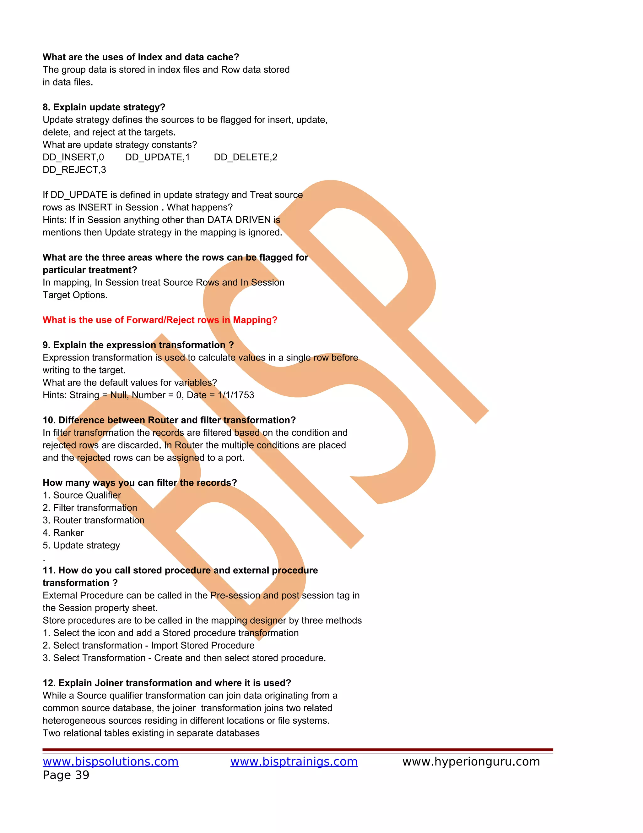 What are the uses of index and data cache?
The group data is stored in index files and Row data stored
in data files.

8. Explain update strategy?
Update strategy defines the sources to be flagged for insert, update,
delete, and reject at the targets.
What are update strategy constants?
DD_INSERT,0          DD_UPDATE,1        DD_DELETE,2
DD_REJECT,3

If DD_UPDATE is defined in update strategy and Treat source
rows as INSERT in Session . What happens?
Hints: If in Session anything other than DATA DRIVEN is
mentions then Update strategy in the mapping is ignored.

What are the three areas where the rows can be flagged for
particular treatment?
In mapping, In Session treat Source Rows and In Session
Target Options.

What is the use of Forward/Reject rows in Mapping?

9. Explain the expression transformation ?
Expression transformation is used to calculate values in a single row before
writing to the target.
What are the default values for variables?
Hints: Straing = Null, Number = 0, Date = 1/1/1753

10. Difference between Router and filter transformation?
In filter transformation the records are filtered based on the condition and
rejected rows are discarded. In Router the multiple conditions are placed
and the rejected rows can be assigned to a port.

How many ways you can filter the records?
1. Source Qualifier
2. Filter transformation
3. Router transformation
4. Ranker
5. Update strategy
.
11. How do you call stored procedure and external procedure
transformation ?
External Procedure can be called in the Pre-session and post session tag in
the Session property sheet.
Store procedures are to be called in the mapping designer by three methods
1. Select the icon and add a Stored procedure transformation
2. Select transformation - Import Stored Procedure
3. Select Transformation - Create and then select stored procedure.

12. Explain Joiner transformation and where it is used?
While a Source qualifier transformation can join data originating from a
common source database, the joiner transformation joins two related
heterogeneous sources residing in different locations or file systems.
Two relational tables existing in separate databases


www.bispsolutions.com                         www.bisptrainigs.com             www.hyperionguru.com
Page 39
 